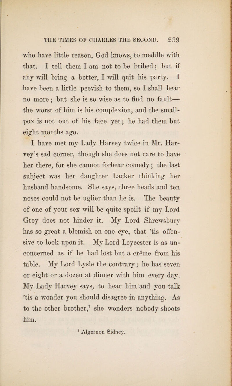 who have little reason, God knows, to meddle with that. I tell them I am not to be bribed; but if any will bring a better, I will quit his party. I have been a little peevish to them, so I shall hear no more ; but she is so wise as to find no fault— the worst of him is his complexion, and the small¬ pox is not out of his face yet; he had them but eight months ago. I have met my Lady Harvey twice in Mr. Har¬ vey’s sad corner, though she does not care to have her there, for she cannot forbear comedy; the last subject was her daughter Lacker thinking her husband handsome. She says, three heads and ten noses could not be uglier than he is. The beauty of one of your sex will be quite spoilt if my Lord Grey does not hinder it. My Lord Shrewsbury has so great a blemish on one eye, that ’tis offen¬ sive to look upon it. My Lord Leycester is as un¬ concerned as if he had lost but a creme from his table. My Lord Lysle the contrary; he has seven or eight or a dozen at dinner with him every day. My Lady Harvey says, to hear him and you talk ’tis a wonder you should disagree in anything. As to the other brother,1 she wonders nobody shoots him. 1 Algernon Sidney.