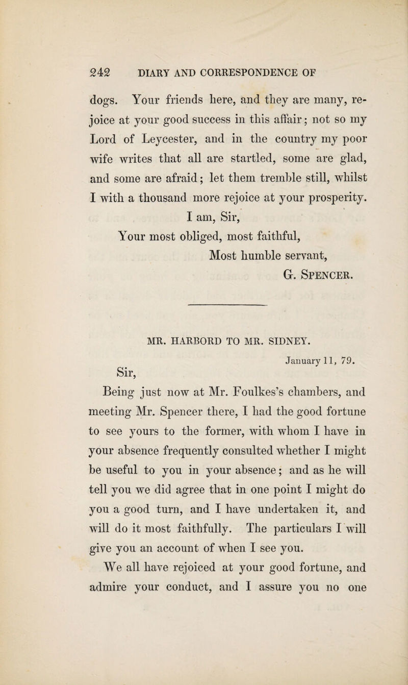 dogs. Your friends here, and they are many, re¬ joice at your good success in this affair; not so my Lord of Leycester, and in the country my poor wife writes that all are startled, some are glad, and some are afraid; let them tremble still, whilst I with a thousand more rejoice at your prosperity. I am, Sir, Your most obliged, most faithful, Most humble servant, G. Spencer. MR. HARBORD TO MR. SIDNEY. January 11, 79. Sir, Being just now at Mr. Foulkes’s chambers, and meeting Mr. Spencer there, I had the good fortune to see yours to the former, with whom I have in your absence frequently consulted whether I might be useful to you in your absence; and as he will tell you we did agree that in one point I might do you a good turn, and I have undertaken it, and will do it most faithfully. The particulars I will give you an account of when I see you. We all have rejoiced at your good fortune, and admire your conduct, and I assure you no one