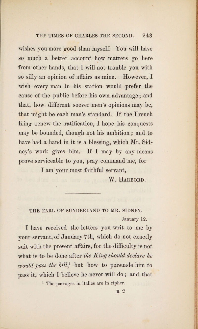 wishes yon more good than myself. You will have so much a Letter account how matters go here from other hands, that I will not trouble you with so silly an opinion of affairs as mine. However, I wish every man in his station would prefer the cause of the public before his own advantage; and that, how different soever men’s opinions may be, that might be each man’s standard. If the French King renew the ratification, I hope his conquests may be bounded, though not his ambition; and to have had a hand in it is a blessing, which Mr. Sid¬ ney’s work gives him. If I may by any means prove serviceable to you, pray command me, for I am your most faithful servant, W. Harbord. THE EARL OF SUNDERLAND TO MR. SIDNEY. January 12. I have received the letters you writ to me by your servant, of January 7th, which do not exactly suit with the present affairs, for the difficulty is not what is to be done after the King should declare he would pass the bill/ but how to persuade him to pass it, which I believe he never will do; and that 1 The passages in italics are in cipher. R 2