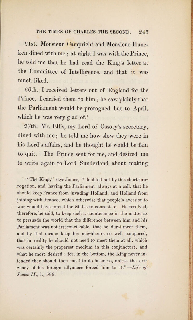 21st. Monsieur Campricht and Monsieur Hune- ken dined with me ; at night I was with the Prince, he told me that he had read the King’s letter at the Committee of Intelligence, and that it was much liked. 26th. I received letters out of England for the Prince. I carried them to him ; he saw plainly that the Parliament wrould be prorogued but to April, which he was very glad of.1 27th. Mr. Ellis, my Lord of Ossory’s secretary, dined with me; he told me how slow they were in his Lord’s affairs, and he thought he would be fain to quit. The Prince sent for me, and desired me to write again to Lord Sunderland about making 1 “ The King,” says James, “ doubted not by this short pro¬ rogation, and having the Parliament always at a call, that he should keep France from invading Holland, and Holland from joining with France, which otherwise that people’s aversion to war would have forced the States to consent to. He resolved, therefore, he said, to keep such a countenance in the matter as to persuade the world that the difference between him and his Parliament was not irreconcileable, that he durst meet them, and by that means keep his neighbours so well composed, that in reality he should not need to meet them at all, which was certainly the properest medium in this conjuncture, and what he most desired e for, in the bottom, the King never in¬ tended they should then meet to do business, unless the exi¬ gency of his foreign allyances forced him to it.”—-Life of James II., i., 586.