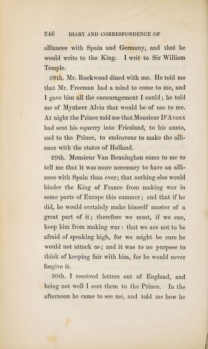 alliances with Spain and Germany, and that he would write to the King. I writ to Sir William Temple. 28th. Mr. Rockwood dined with me. He told me that Mr. Freeman had a mind to come to me, and I gave him all the encouragement I could; he told me of Mynheer Alvin that would be of use to me. At night the Prince told me that Monsieur D’Avaux had sent his equerry into Friesland, to his aunts, and to the Prince, to endeavour to make the alli¬ ance with the states of Holland. 29th. Monsieur Van Beuninghen came to me to tell me that it was more necessary to have an alli¬ ance with Spain than ever; that nothing else would hinder the King of France from making war in some parts of Europe this summer; and that if he did, he would certainly make himself master of a great part of it; therefore we must, if we can, keep him from making war: that we are not to be afraid of speaking high, for we might be sure he would not attack us; and it was to no purpose to think of keeping fair with him, for he would never forgive it. 30th. I received letters out of England, and being not well I sent them to the Prince. In the afternoon he came to see me, and told me how he