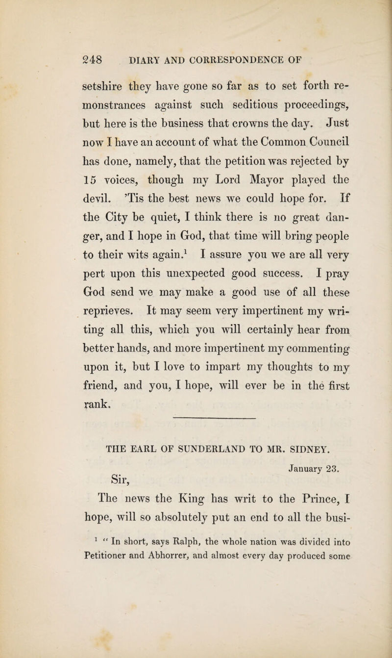 setshire they have gone so far as to set forth re¬ monstrances against such seditious proceedings, but here is the business that crowns the day. Just now I have an account of what the Common Council has done, namely, that the petition was rejected by 15 voices, though my Lord Mayor played the devil. Tis the best news we could hope for. If the City be quiet, I think there is no great dan¬ ger, and I hope in God, that time will bring people to their wits again.1 I assure you we are all very pert upon this unexpected good success. I pray God send we may make a good use of all these reprieves. It may seem very impertinent my wri¬ ting all this, which you will certainly hear from better hands, and more impertinent my commenting upon it, but I love to impart my thoughts to my friend, and you, I hope, will ever be in the first rank. THE EARL OF SUNDERLAND TO MR. SIDNEY. January 23. Sir, The news the King has writ to the Prince, I hope, will so absolutely put an end to all the busi- 1 “ In short, says Ralph, the whole nation was divided into Petitioner and Abhorrer, and almost every day produced some