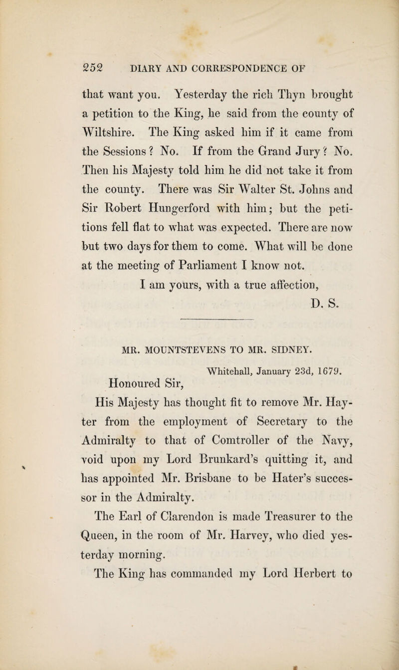 that want yon. Yesterday the rich Thyn brought a petition to the King, he said from the county of Wiltshire. The King asked him if it came from the Sessions ? No. If from the Grand Jury ? No. Then his Majesty told him he did not take it from the county. There was Sir Walter St. Johns and Sir Robert Hungerford with him; but the peti¬ tions fell flat to what was expected. There are now but two days for them to come. What will be done at the meeting of Parliament I know not. I am yours, with a true affection, D. S. MR. MOUNTSTEVENS TO MR. SIDNEY. Whitehall, January 23d, 1679. Honoured Sir, His Majesty has thought fit to remove Mr. Hay- ter from the employment of Secretary to the Admiralty to that of Comtroller of the Navy, void upon my Lord Brunkard’s quitting it, and has appointed Mr. Brisbane to be Hater’s succes¬ sor in the Admiralty. The Earl of Clarendon is made Treasurer to the Queen, in the room of Mr. Harvey, who died yes¬ terday morning. The King has commanded my Lord Herbert to