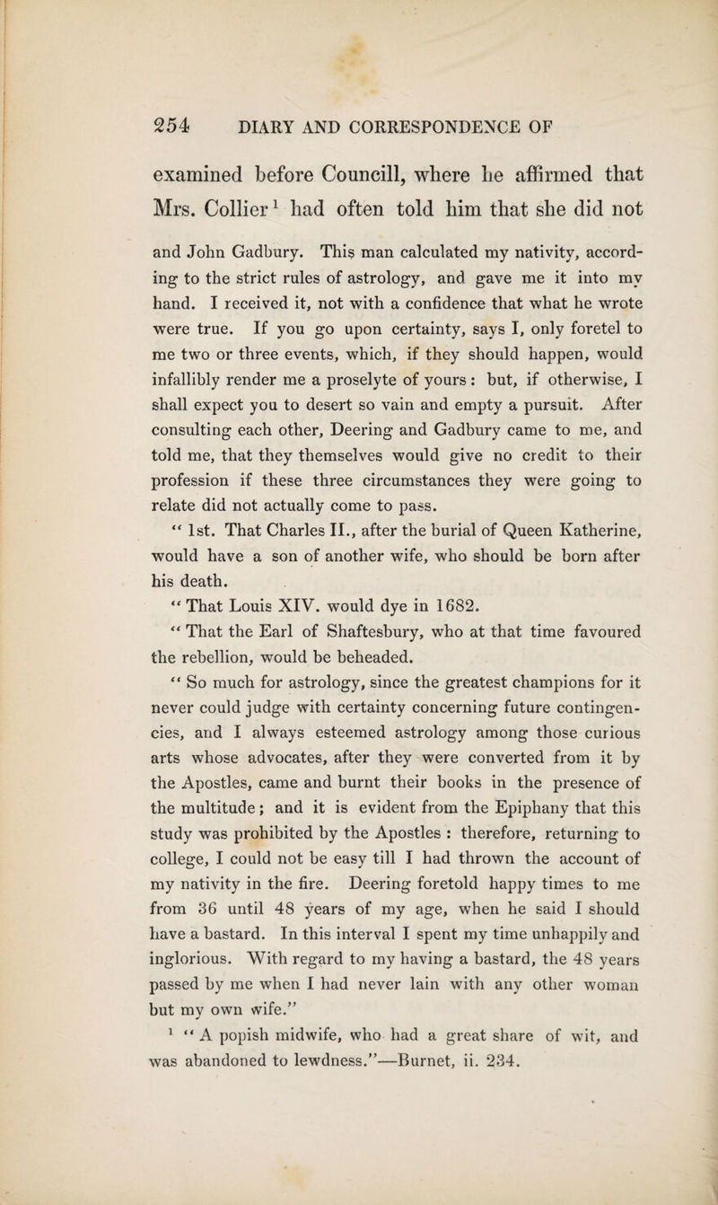 examined before Councill, where lie affirmed that Mrs. Collier1 had often told him that she did not and John Gadbury. This man calculated my nativity, accord¬ ing to the strict rules of astrology, and gave me it into my hand. I received it, not with a confidence that what he wrote were true. If you go upon certainty, says I, only foretel to me two or three events, which, if they should happen, would infallibly render me a proselyte of yours : but, if otherwise, I shall expect you to desert so vain and empty a pursuit. After consulting each other, Deering and Gadbury came to me, and told me, that they themselves would give no credit to their profession if these three circumstances they were going to relate did not actually come to pass. “ 1st. That Charles II., after the burial of Queen Katherine, would have a son of another wife, who should be born after his death. &lt;£ That Louis XIV. would dye in 1682. “ That the Earl of Shaftesbury, who at that time favoured the rebellion, would be beheaded. “ So much for astrology, since the greatest champions for it never could judge with certainty concerning future contingen¬ cies, and I always esteemed astrology among those curious arts whose advocates, after they were converted from it by the Apostles, came and burnt their books in the presence of the multitude; and it is evident from the Epiphany that this study was prohibited by the Apostles : therefore, returning to college, I could not be easy till I had thrown the account of my nativity in the fire. Deering foretold happy times to me from 36 until 48 years of my age, when he said I should have a bastard. In this interval I spent my time unhappily and inglorious. With regard to my having a bastard, the 48 years passed by me when I had never lain with any other woman but my own wife.” 1 “ A popish midwife, who had a great share of wit, and was abandoned to lewdness.”—Burnet, ii. 234.