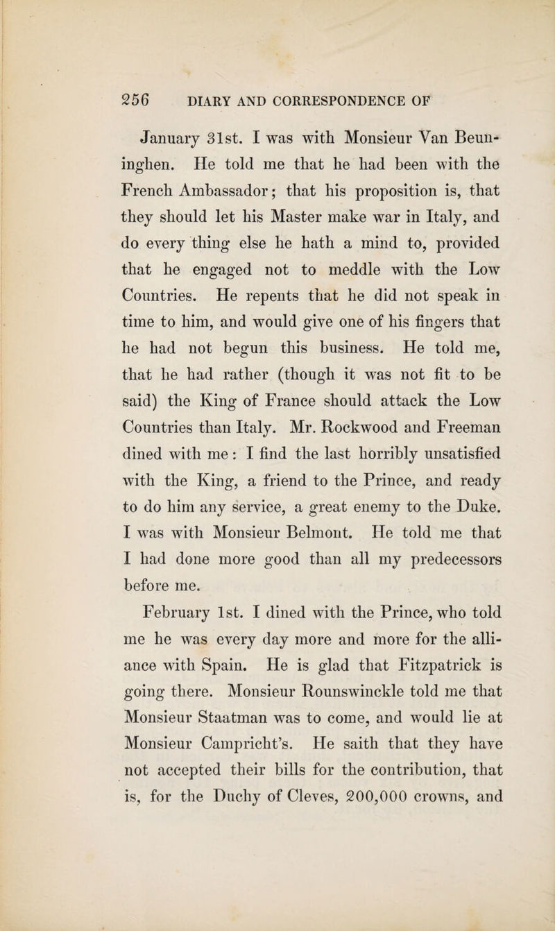 January 31st. I was with Monsieur Van Beun- inghen. He told me that he had been with the French Ambassador; that his proposition is, that they should let his Master make war in Italy, and do every thing else he hath a mind to, provided that he engaged not to meddle with the Low Countries. He repents that he did not speak in time to him, and would give one of his fingers that he had not begun this business. He told me, that he had rather (though it was not fit to be said) the King of France should attack the Low Countries than Italy. Mr. Rockwood and Freeman dined with me: I find the last horribly unsatisfied with the King, a friend to the Prince, and ready to do him any service, a great enemy to the Duke. I was with Monsieur Belmont. He told me that I had done more good than all my predecessors before me. February 1st. I dined with the Prince, who told me he was every day more and more for the alli¬ ance with Spain. He is glad that Fitzpatrick is going there. Monsieur Rounswinckle told me that Monsieur Staatman was to come, and would lie at Monsieur Campricht’s. He saith that they have not accepted their bills for the contribution, that is, for the Duchy of Cleves, 200,000 crowns, and