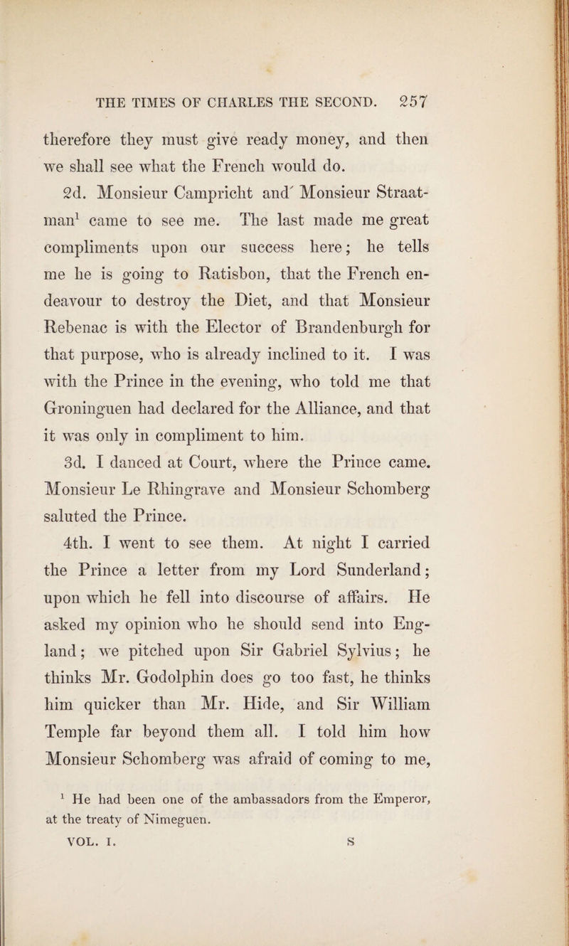 therefore they must give ready money, and then we shall see what the French would do. 2d. Monsieur Campricht and' Monsieur Straat- man1 came to see me. The last made me great compliments upon our success here; he tells me he is going to Ratisbon, that the French en¬ deavour to destroy the Diet, and that Monsieur Rebenac is with the Elector of Brandenburgh for that purpose, who is already inclined to it. I was with the Prince in the evening, who told me that Groninguen had declared for the Alliance, and that it was only in compliment to him. 3d. I danced at Court, where the Prince came. Monsieur Le Rhingrave and Monsieur Scliomberg saluted the Prince. 4th. I went to see them. At night I carried the Prince a letter from my Lord Sunderland; upon which he fell into discourse of affairs. He asked my opinion who he should send into Eng¬ land ; we pitched upon Sir Gabriel Sylvius; he thinks Mr. Godolphin does go too fast, he thinks him quicker than Mr. Hide, and Sir William Temple far beyond them all. I told him how Monsieur Schomberg was afraid of coming to me, 1 He had been one of the ambassadors from the Emperor, at the treaty of Nimeguen. VOL. I. S