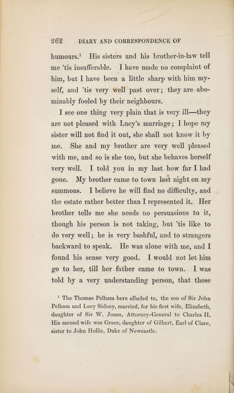 humours.1 His sisters and his brother-in-law tell me ’tis insufferable. I have made no complaint of him, but I have been a little sharp with him my¬ self, and ’tis very well past over; they are abo¬ minably fooled by their neighbours. I see one thing very plain that is very ill—they are not pleased with Lucy’s marriage; I hope my sister will not find it out, she shall not know it by me. She and my brother are very well pleased with me, and so is she too, but she behaves herself very well. I told you in my last how far I had gone. My brother came to town last night on my summons. I believe he will find no difficulty, and the estate rather better than I represented it. Her brother tells me she needs no persuasions to it, though his person is not taking, but ’tis like to do very well; he is very bashful, and to strangers backward to speak. He was alone with me, and I found his sense very good. I would not let him go to her, till her father came to town. I was told by a very understanding person, that those 1 The Thomas Pelham here alluded to, the son of Sir John Pelham and Lucy Sidney, married, for his first wife, Elizabeth, daughter of Sir W. Jones, Attorney-General to Charles IT. His second wife was Grace, daughter of Gilbert, Earl of Clare, sister to John Hollis, Duke of Newcastle.