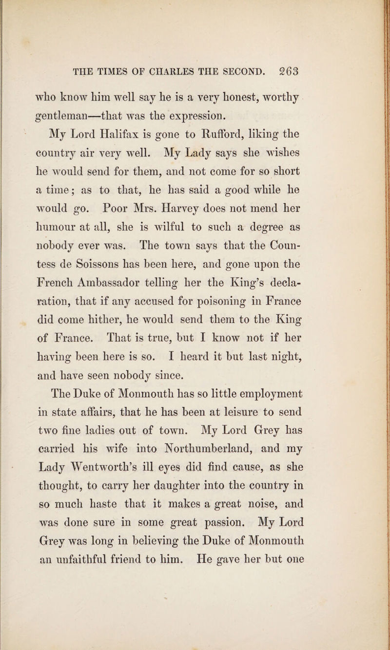 who know him well say he is a very honest, worthy gentleman—that was the expression. My Lord Halifax is gone to Rufford, liking the country air very well. My Lady says she wishes he would send for them, and not come for so short a time; as to that, he has said a good while he would go. Poor Mrs. Harvey does not mend her humour at all, she is wilful to such a degree as nobody ever was. The town says that the Coun¬ tess de Soissons has been here, and gone upon the French Ambassador telling her the King’s decla¬ ration, that if any accused for poisoning in France did come hither, he would send them to the King of France. That is true, hut I know not if her having been here is so. I heard it hut last night, and have seen nobody since. The Duke of Monmouth has so little employment in state affairs, that he has been at leisure to send two fine ladies out of town. My Lord Grey has carried his wife into Northumberland, and my Lady Wentworth’s ill eyes did find cause, as she thought, to carry her daughter into the country in so much haste that it makes a great noise, and was done sure in some great passion. My Lord Grey was long in believing the Duke of Monmouth an unfaithful friend to him. He gave her but one