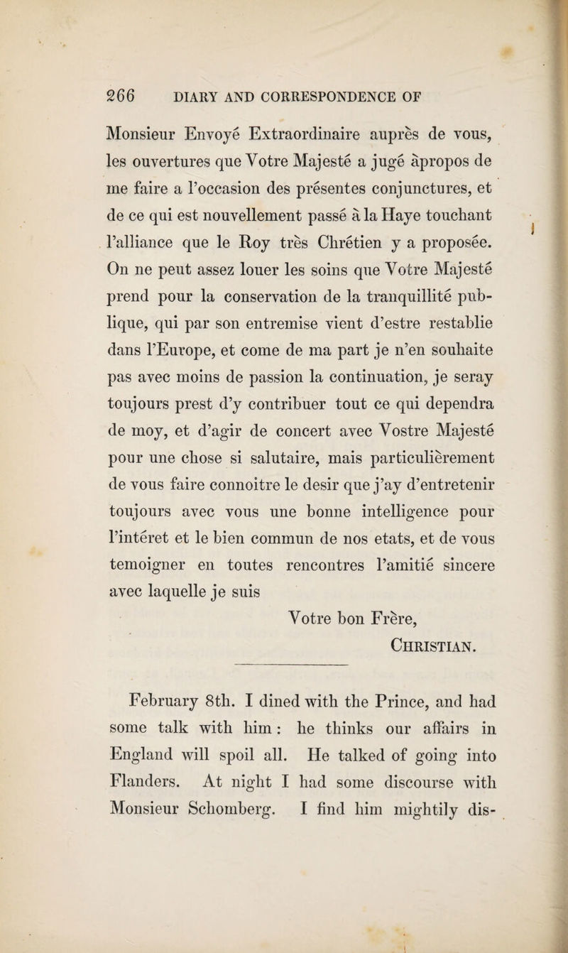 Monsieur Envoye Extraordinaire aupres de vous, les ouvertures que Yotre Majeste a juge apropos de me faire a Foccasion des presentes conjunctures, et de ce qui est nouvellement passe a la Haye touchant l’alliance que le Roy tres Chretien y a proposee. On ne peut assez louer les soins que Yotre Majeste prend pour la conservation de la tranquillite pub- lique, qui par son entremise vient d’estre restablie dans l’Europe, et come de ma part je n’en souhaite pas avec moins de passion la continuation, je seray toujours prest d’y contribuer tout ce qui dependra de moy, et d’agir de concert avec Yostre Majeste pour une chose si salutaire, mais particulierement de vous faire connoitre le desir que j’ay d’entretenir toujours avec vous une bonne intelligence pour l’interet et le bien commun de nos etats, et de vous temoigner en toutes rencontres Famitie sincere avec laquelle je suis Yotre bon Frere, Christian. February 8th. I dined with the Prince, and had some talk with him: he thinks our affairs in England will spoil all. He talked of going into Flanders. At night I had some discourse with Monsieur Schomberg. I find him mightily dis-