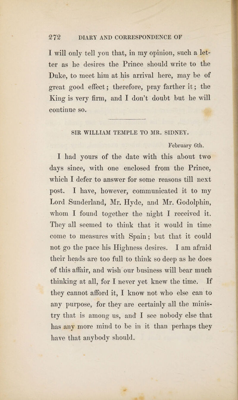 I will only tell you that, in my opinion, such a let¬ ter as he desires the Prince should write to the Duke, to meet him at his arrival here, may be of great good effect; therefore, pray farther it; the King is very firm, and I don’t doubt but he will continue so. SIR WILLIAM TEMPLE TO MR. SIDNEY. February 6th. I had yours of the date with this about two days since, with one enclosed from the Prince, which I defer to answer for some reasons till next post. I have, however, communicated it to my Lord Sunderland, Mr. Hyde, and Mr. Godolpliin, whom I found together the niMit I received it. They all seemed to think that it would in time come to measures with Spain; but that it could not go the pace his Highness desires. I am afraid their heads are too full to think so deep as he does of this affair, and wish our business will bear much thinking at all, for I never yet knew the time. If they cannot afford it, I know not who else can to any purpose, for they are certainly all the minis¬ try that is among us, and' I see nobody else that has any more mind to be in it than perhaps they have that anybody should.