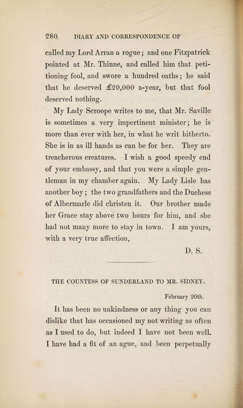 called my Lord Arran a rogue; and one Fitzpatrick pointed at Mr. Thinne, and called him that peti¬ tioning fool, and swore a hundred oaths; he said that he deserved &lt;£20,000 a-year, but that fool deserved nothing. My Lady Scroope writes to me, that Mr. Saville is sometimes a very impertinent minister; he is more than ever with her, in what he writ hitherto. She is in as ill hands as can be for her. They are treacherous creatures. I wish a good speedy end of your embassy, and that you were a simple gen¬ tleman in my chamber again. My Lady Lisle has another boy; the two grandfathers and the Duchess of Albermarle did christen it. Our brother made her Grace stay above two hours for him, and she had not many more to stay in town. I am yours, with a very true affection, D. S. THE COUNTESS OF SUNDERLAND TO MR. SIDNEY. February 20th. It has been no unkindness or any thing you can dislike that has occasioned my not writing as often as I used to do, but indeed I have not been well. I have had a fit of an ague, and been perpetually