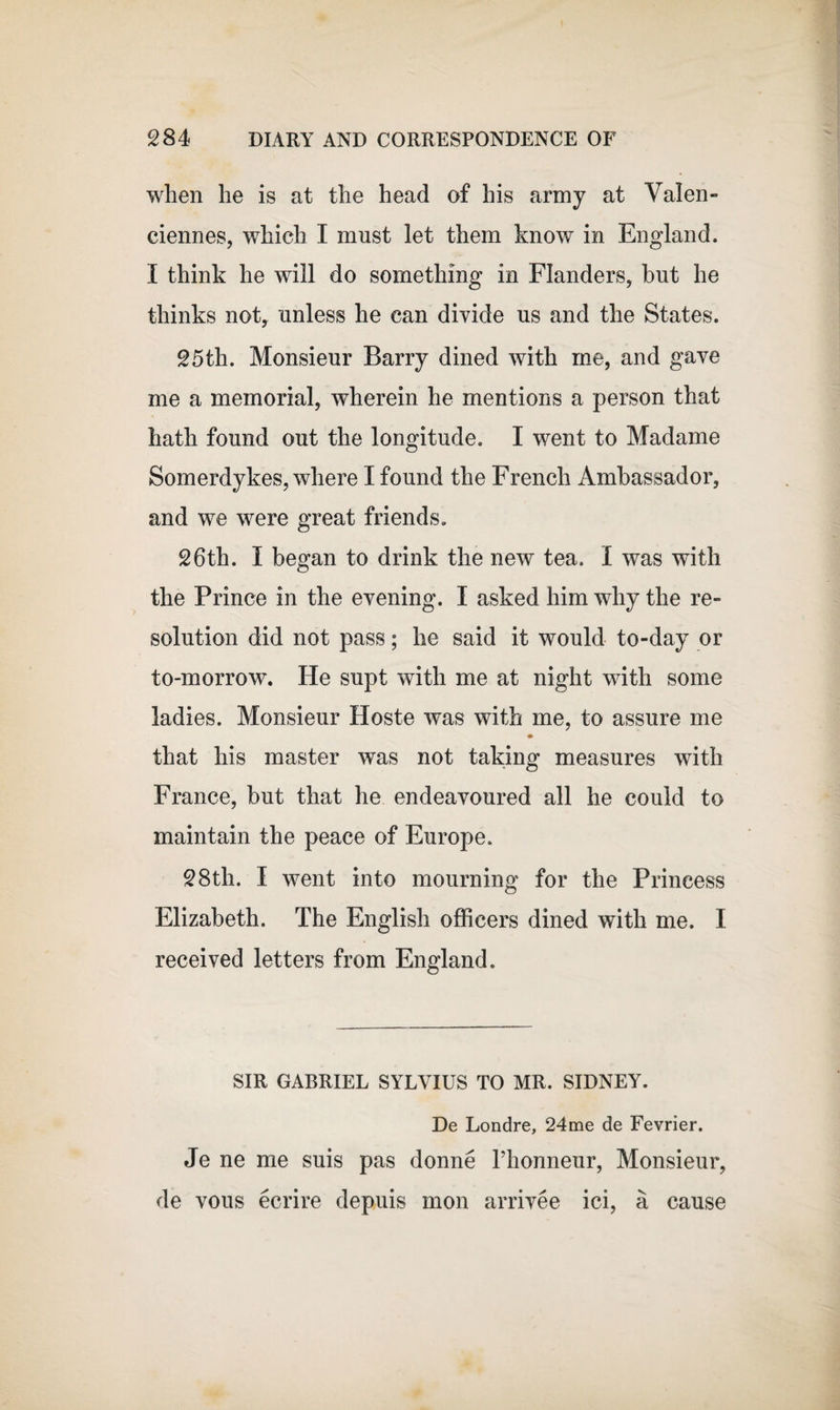 when he is at the head of his army at Valen¬ ciennes, which I must let them know in England. I think he will do something in Flanders, hut he thinks not, unless he can divide us and the States. 25th. Monsieur Barry dined with me, and gave me a memorial, wherein he mentions a person that hath found out the longitude. I went to Madame Somerdykes, where I found the French Ambassador, and we were great friends. 26th. I began to drink the new tea. I was with the Prince in the evening. I asked him why the re¬ solution did not pass; he said it would to-day or to-morrow. He supt with me at night with some ladies. Monsieur Hoste was with me, to assure me that his master was not taking measures with France, but that he endeavoured all he could to maintain the peace of Europe. 28th. I went into mourning for the Princess Elizabeth. The English officers dined with me. I received letters from England. SIR GABRIEL SYLVIUS TO MR. SIDNEY. De Londre, 24me de Fevrier. Je ne me suis pas donne Phonneur, Monsieur, de vous ecrire depuis mon arrivee ici, a cause