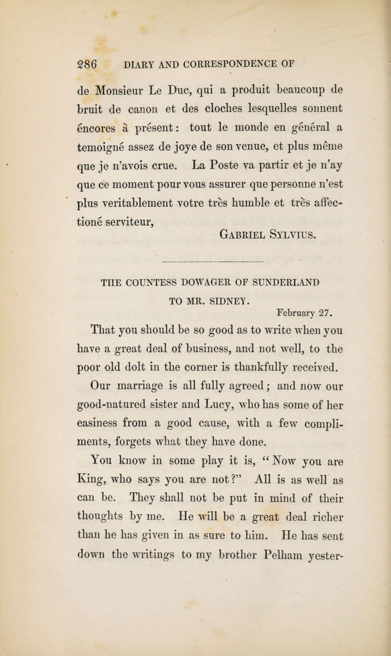 de Monsieur Le Due, qui a produit beaucoup de bruit de canon et des cloches lesquelles sonnent encores a present: tout le monde en general a temoigne assez de joye de son venue, et plus merne que je n’avois crue. La Poste va partir et je n’ay que ce moment pour vous assurer que personne n’est plus veritablement votre tres humble et tres affec- tione serviteur, Gabriel Sylvius. THE COUNTESS DOWAGER OF SUNDERLAND TO MR. SIDNEY. February 27. That you should be so good as to write when you have a great deal of business, and not well, to the poor old dolt in the corner is thankfully received. Our marriage is all fully agreed; and now our good-natured sister and Lucy, who has some of her easiness from a good cause, with a few compli¬ ments, forgets what they have done. You know in some play it is, “ Now you are King, who says you are not?” All is as well as can be. They shall not be put in mind of their thoughts by me. He will be a great deal richer than he has given in as sure to him. He has sent down the writings to my brother Pelham yester-