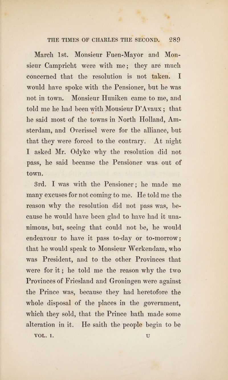 March 1st. Monsieur Fuen-Mayor and Mon¬ sieur Campricht were with me; they are much concerned that the resolution is not taken. I would have spoke with the Pensioner, but he was not in town. Monsieur Huniken came to me, and told me he had been with Mousieur D’Avaux; that he said most of the towns in North Holland, Am¬ sterdam, and Overissel were for the alliance, but that they were forced to the contrary. At night I asked Mr. Odyke why the resolution did not pass, he said because the Pensioner was- out of town. 3rd. I wTas with the Pensioner; he made me many excuses for not coming to me. He told me the reason why the resolution did not pass was, be¬ cause he would have been glad to have had it una¬ nimous, but, seeing that could not be, he would endeavour to have it pass to-day or to-morrow; that he would speak to Monsieur Werkendam, who was President, and to the other Provinces that were for it; he told me the reason why the two Provinces of Friesland and Groningen were against the Prince was, because they had heretofore the whole disposal of the places in the government, which they sold, that the Prince hath made some alteration in it. He saith the people begin to be VOL. i. u