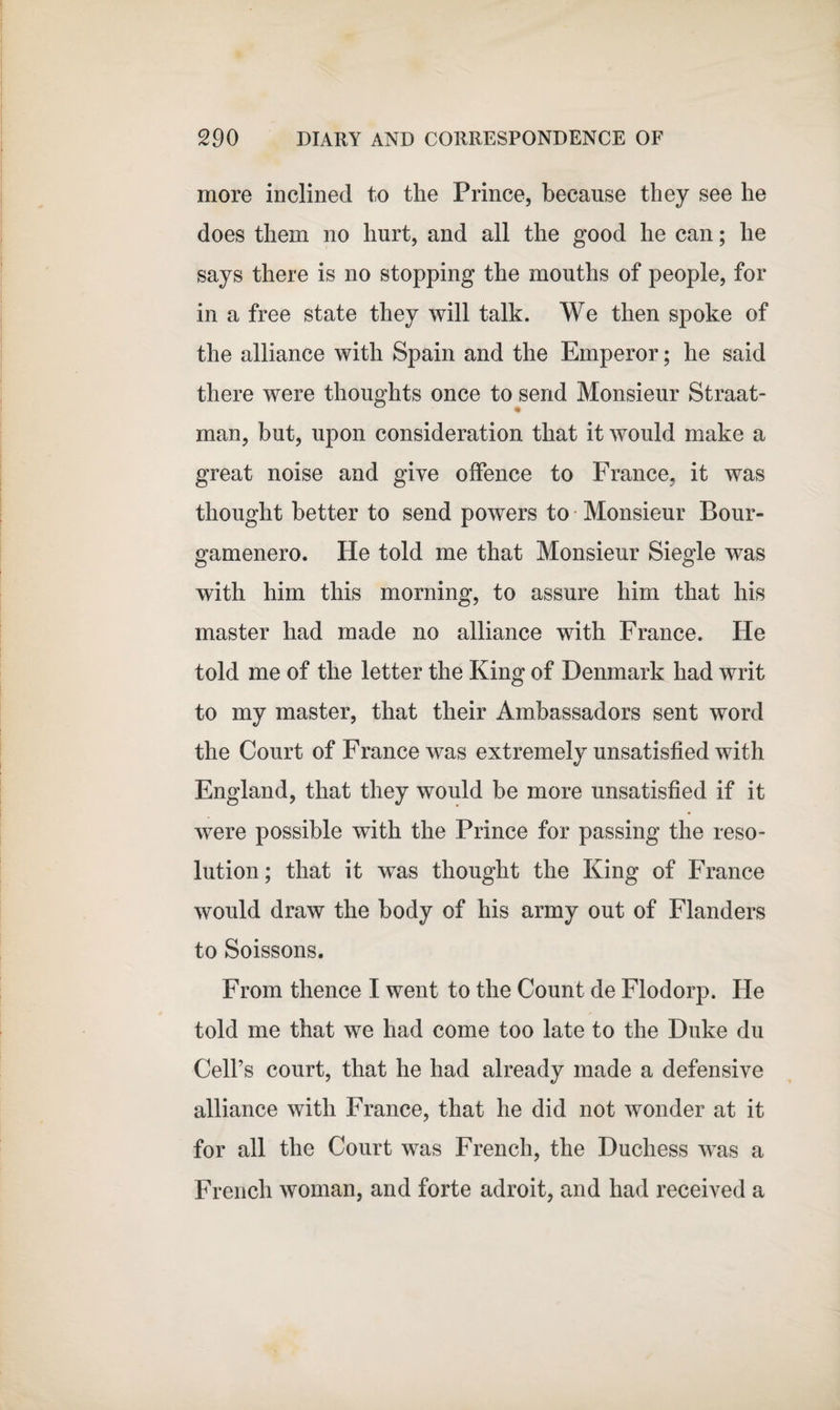 more inclined to the Prince, because they see he does them no hurt, and all the good he can; he says there is no stopping the mouths of people, for in a free state they will talk. We then spoke of the alliance with Spain and the Emperor; he said there were thoughts once to send Monsieur Straat- man, but, upon consideration that it would make a great noise and give offence to France, it was thought better to send powers to Monsieur Bour- gamenero. He told me that Monsieur Siegle was with him this morning, to assure him that his master had made no alliance with France. He told me of the letter the King of Denmark had writ to my master, that their Ambassadors sent word the Court of France was extremely unsatisfied with England, that they would be more unsatisfied if it were possible with the Prince for passing the reso¬ lution ; that it was thought the King of France would draw the body of his army out of Flanders to Soissons. From thence I went to the Count de Flodorp. He told me that we had come too late to the Duke du Cell’s court, that he had already made a defensive alliance with France, that he did not wonder at it for all the Court was French, the Duchess was a French woman, and forte adroit, and had received a