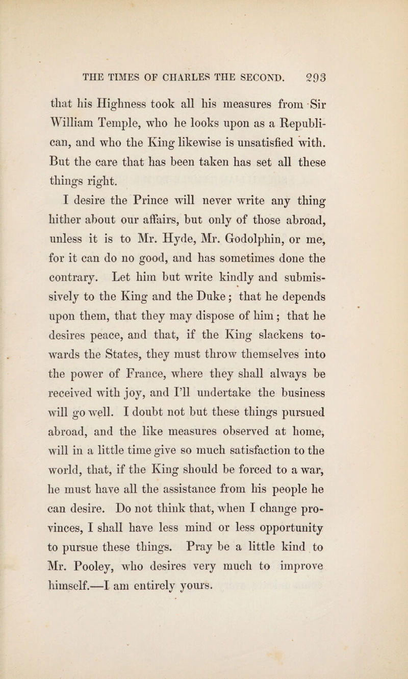 that his Highness took all his measures from Sir William Temple, who he looks upon as a Republi¬ can, and who the King likewise is unsatisfied with. But the care that has been taken has set all these things right. I desire the Prince will never write any thing hither about our affairs, but only of those abroad, unless it is to Mr. Hyde, Mr. Godolphin, or me, for it can do no good, and has sometimes done the contrary. Let him but write kindly and submis- sively to the King and the Duke; that he depends upon them, that they may dispose of him; that he desires peace, and that, if the King slackens to¬ wards the States, they must throw themselves into the power of France, where they shall always be received with joy, and I’ll undertake the business will go well. I doubt not but these things pursued abroad, and the like measures observed at home, will in a little time give so much satisfaction to the world, that, if the King should be forced to a war, he must have all the assistance from his people he can desire. Do not think that, when I change pro¬ vinces, I shall have less mind or less opportunity to pursue these things. Pray be a little kind to Mr. Pooley, who desires very much to improve himself.—I am entirely yours.