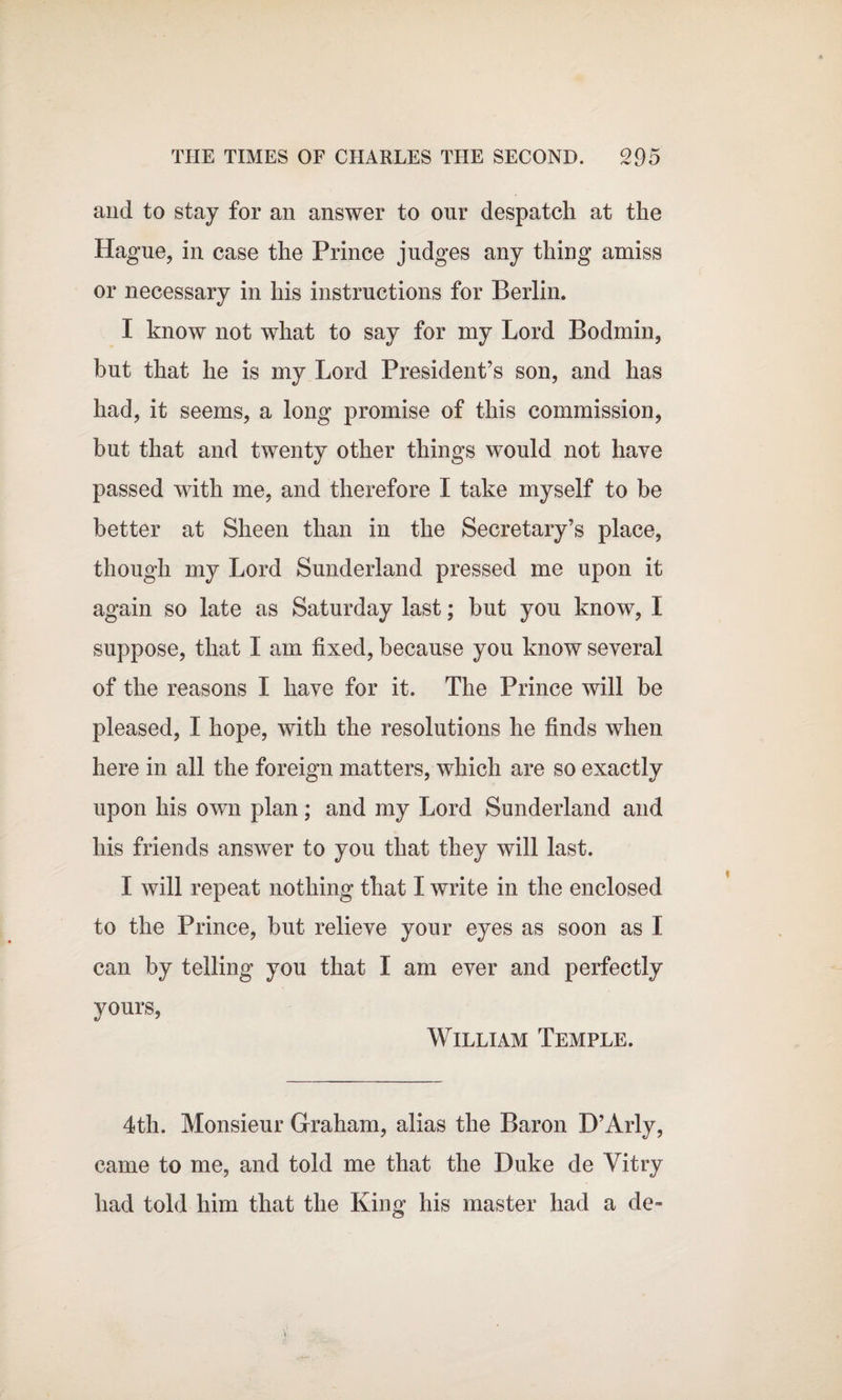 and to stay for an answer to our despatch at the Hague, in case the Prince judges any thing amiss or necessary in his instructions for Berlin. I know not what to say for my Lord Bodmin, but that he is my Lord President’s son, and has had, it seems, a long promise of this commission, hut that and twenty other things would not have passed with me, and therefore I take myself to be better at Sheen than in the Secretary’s place, though my Lord Sunderland pressed me upon it again so late as Saturday last; but you know, I suppose, that I am fixed, because you know several of the reasons I have for it. The Prince will be pleased, I hope, with the resolutions he finds when here in all the foreign matters, which are so exactly upon his own plan; and my Lord Sunderland and his friends answer to you that they will last. I will repeat nothing that I write in the enclosed to the Prince, but relieve your eyes as soon as I can by telling you that I am ever and perfectly yours, William Temple. 4th. Monsieur Graham, alias the Baron D’Arly, came to me, and told me that the Duke de Yitry had told him that the King his master had a de-