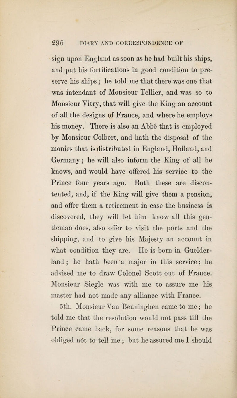 sign upon England as soon as he had built his ships, and put his fortifications in good condition to pre¬ serve his ships; he told me that there was one that was intendant of Monsieur Tellier, and was so to ✓ Monsieur Vitry, that will give the King an account of all the designs of France, and where he employs his money. There is also an Abbe that is employed by Monsieur Colbert, and hath the disposal of the monies that is distributed in England, Holland, and Germany; he will also inform the King of all he knows, and would have offered his service to the Prince four years ago. Both these are discon¬ tented, and, if the King will give them a pension, and offer them a retirement in case the business is discovered, they will let him know all this gen¬ tleman does, also offer to visit the ports and the shipping, and to give his Majesty an account in what condition they are. He is born in Guelder- land ; he hath been a major in this service; he advised me to draw Colonel Scott out of France. Monsieur Siegle was with me to assure me his master had not made any alliance with France. 5tli. Monsieur Van Beuninghen came to me; he told me that the resolution would not pass till the Prince came back, for some reasons that he was obliged not to tell me ; but he assured me I should