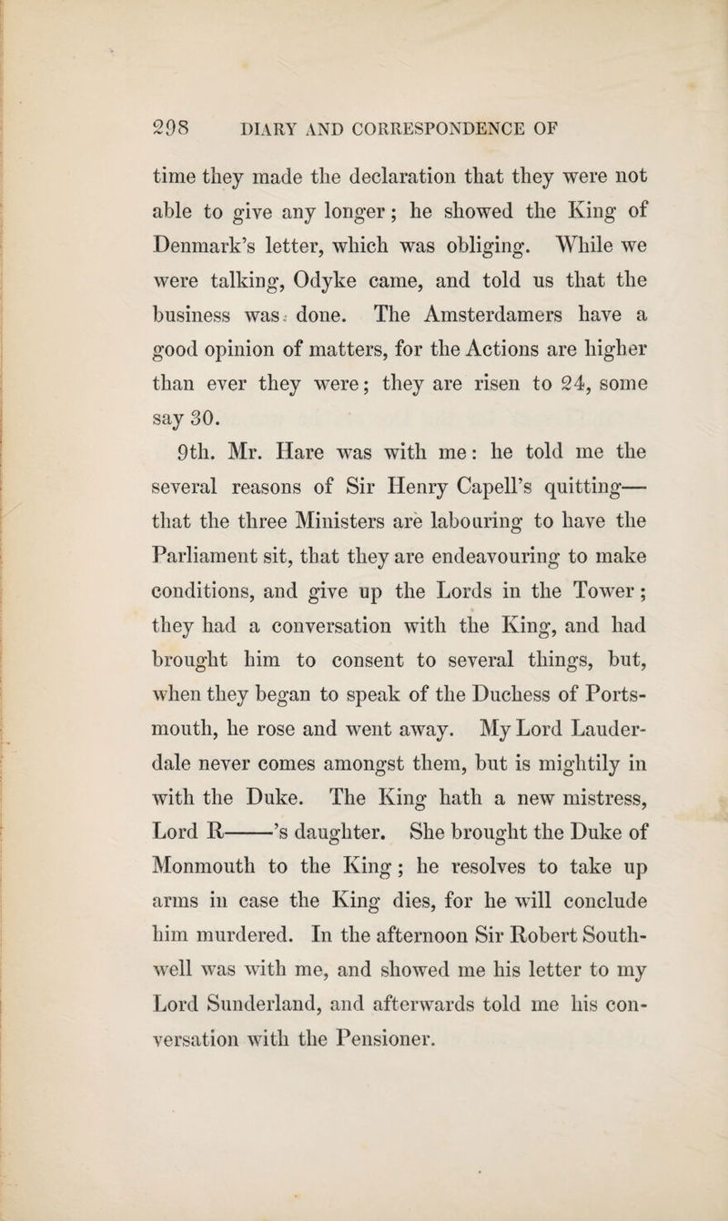 time they made the declaration that they were not able to give any longer; he showed the King of Denmark’s letter, which was obliging. While we were talking, Odyke came, and told us that the business was. done. The Amsterdamers have a good opinion of matters, for the Actions are higher than ever they were; they are risen to 24, some say 30. 9th. Mr. Hare was with me: he told me the several reasons of Sir Henry Capell’s quitting— that the three Ministers are labouring to have the Parliament sit, that they are endeavouring to make conditions, and give up the Lords in the Tower; they had a conversation with the King, and had brought him to consent to several things, but, when they began to speak of the Duchess of Ports¬ mouth, he rose and went away. My Lord Lauder¬ dale never comes amongst them, but is mightily in with the Duke. The King hath a new mistress, Lord R-’s daughter. She brought the Duke of Monmouth to the King; he resolves to take up arms in case the King dies, for he will conclude him murdered. In the afternoon Sir Robert South- well was with me, and showed me his letter to my Lord Sunderland, and afterwards told me his con¬ versation with the Pensioner.
