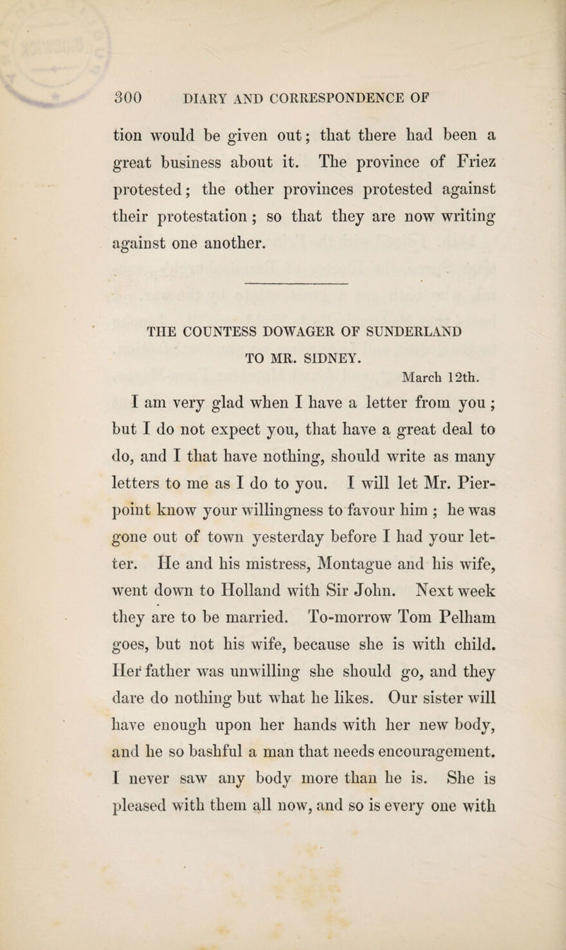 tion would be given out; that there had been a great business about it. The province of Friez protested; the other provinces protested against their protestation ; so that they are now writing against one another. THE COUNTESS DOWAGER OF SUNDERLAND TO MR. SIDNEY. March 12th. I am very glad when I have a letter from you ; but I do not expect you, that have a great deal to do, and I that have nothing, should write as many letters to me as I do to you. I will let Mr. Pier- point know your willingness to favour him ; he was gone out of town yesterday before I had your let¬ ter. He and his mistress, Montague and his wife, went down to Holland with Sir John. Next week they are to be married. To-morrow Tom Pelham goes, but not his wife, because she is with child. Her father was unwilling she should go, and they dare do nothing but what he likes. Our sister will have enough upon her hands with her new body, and he so bashful a man that needs encouragement. I never saw any body more than he is. She is pleased with them all now, and so is every one with