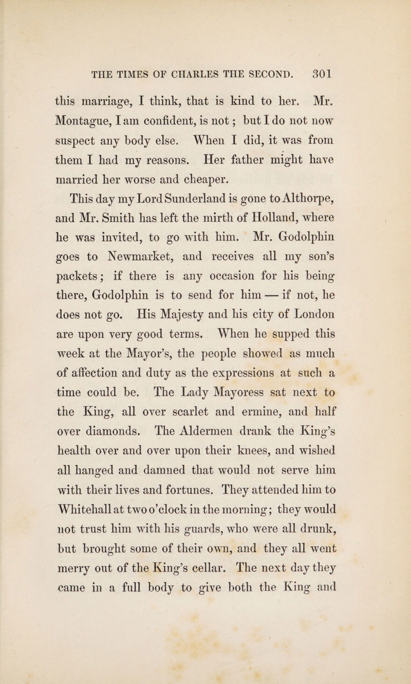 this marriage, I think, that is kind to her. Mr. Montague, I am confident, is not; hut I do not now suspect any body else. When I did, it was from them I had my reasons. Her father might have married her worse and cheaper. This day my Lord Sunderland is gone to Althorpe, and Mr. Smith has left the mirth of Holland, where he was invited, to go with him. Mr. Godolphin goes to Newmarket, and receives all my son’s packets; if there is any occasion for his being there, Godolphin is to send for him — if not, he does not go. His Majesty and his city of London are upon very good terms. When he supped this week at the Mayor’s, the people showed as much of affection and duty as the expressions at such a time could be. The Lady Mayoress sat next to the King, all over scarlet and ermine, and half over diamonds. The Aldermen drank the King’s health over and over upon their knees, and wished all handed and damned that would not serve him with their lives and fortunes. They attended him to Whitehall at two o’clock in the morning; they would not trust him with his guards, who were all drunk, but brought some of their own, and they all went merry out of the King’s cellar. The next day they came in a full body to give both the King and