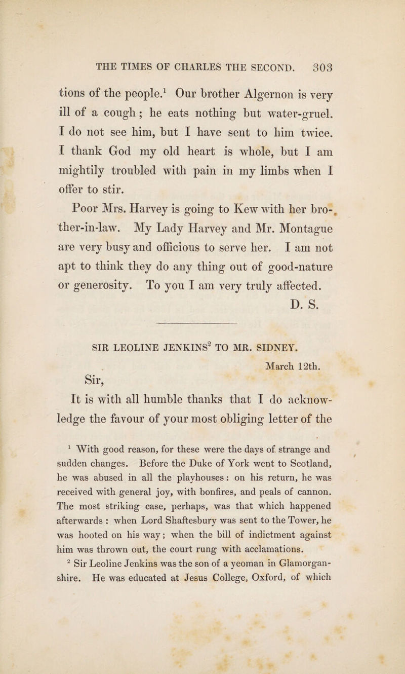 tions of the people.1 Our brother Algernon is very ill of a cough ; he eats nothing but water-gruel. I do not see him, but I have sent to him twice. I thank God my old heart is whole, but I am mightily troubled with pain in my limbs when I offer to stir. Poor Mrs. Harvey is going to Kew with her bro-. ther-in-law. My Lady Harvey and Mr. Montague are very busy and officious to serve her. I am not apt to think they do any thing out of good-nature or generosity. To you I am very truly affected. D. S. SIR LEOLINE JENKINS2 TO MR. SIDNEY. March 12th. Sir, It is with all humble thanks that I do acknow¬ ledge the favour of your most obliging letter of the 1 With good reason, for these were the days of. strange and sudden changes. Before the Duke of York went to Scotland, he was abused in all the playhouses: on his return, he was received with general joy, with bonfires, and peals of cannon. The most striking case, perhaps, was that which happened afterwards : when Lord Shaftesbury was sent to the Tower, he was hooted on his way; when the bill of indictment against him was thrown out, the court rung with acclamations. 2 Sir Leoline Jenkins was the son of a yeoman in Glamorgan¬ shire. He was educated at Jesus College, Oxford, of which