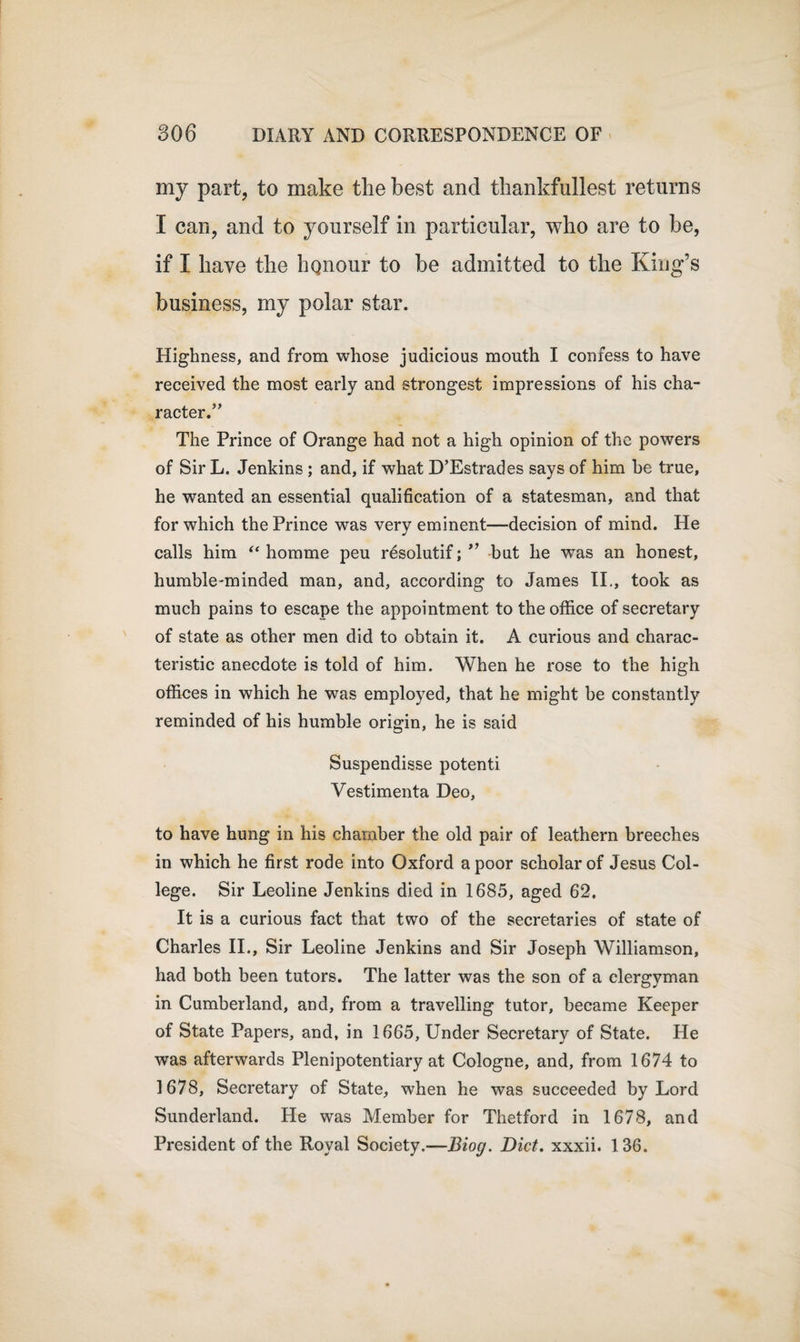 my part, to make the best and thankfullest returns I can, and to yourself in particular, who are to be, if I have the honour to he admitted to the King’s business, my polar star. Highness, and from whose judicious mouth I confess to have received the most early and strongest impressions of his cha¬ racter.” The Prince of Orange had not a high opinion of the powers of Sir L. Jenkins ; and, if what D’Estrades says of him be true, he wanted an essential qualification of a statesman, and that for which the Prince was very eminent—decision of mind. He calls him “ homme peu resolutif; ” but he was an honest, humble-minded man, and, according to James II., took as much pains to escape the appointment to the office of secretary of state as other men did to obtain it. A curious and charac¬ teristic anecdote is told of him. When he rose to the high offices in which he was employed, that he might be constantly reminded of his humble origin, he is said Suspendisse potenti Vestimenta Deo, to have hung in his chamber the old pair of leathern breeches in which he first rode into Oxford a poor scholar of Jesus Col¬ lege. Sir Leoline Jenkins died in 1685, aged 62. It is a curious fact that two of the secretaries of state of Charles II., Sir Leoline Jenkins and Sir Joseph Williamson, had both been tutors. The latter was the son of a clergyman in Cumberland, and, from a travelling tutor, became Keeper of State Papers, and, in 1665, Under Secretary of State. He was afterwards Plenipotentiary at Cologne, and, from 1674 to 1678, Secretary of State, when he was succeeded by Lord Sunderland. He was Member for Thetford in 1678, and President of the Royal Society.—Biog. Diet, xxxii. 1 36.