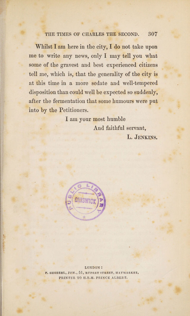 Whilst I am here in the city, I do not take upon me to write any news, only I may tell you what some of the gravest and best experienced citizens tell me, which is, that the generality of the city is at this time in a more sedate and well-tempered disposition than could well be expected so suddenly, after the fermentation that some humours were put into by the Petitioners. I am your most humble And faithful servant, L. Jenkins. LONDON : F. SHOBERL, JUN., 51, RUPERT STREET, HA.YMARKET, PRINTER TO H.R.H. PRINCE ALBERT.