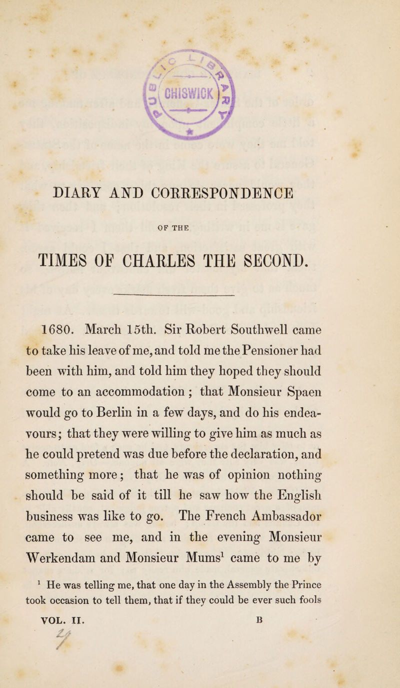 DIARY AND CORRESPONDENCE OF THE TIMES OF CHARLES THE SECOND. 1680. March 15th. Sir Robert Southwell came to take his leave of me, and told me the Pensioner had been with him, and told him they hoped they should come to an accommodation; that Monsieur Spaen would go to Berlin in a few days, and do his endea¬ vours ; that they were willing to give him as much as he could pretend was due before the declaration, and something more; that he was of opinion nothing should be said of it till he saw how the English business was like to go. The French Ambassador came to see me, and in the evening Monsieur Werkendam and Monsieur Mums1 came to me by 1 He was telling me, that one day in the Assembly the Prince took occasion to tell them, that if they could be ever such fools