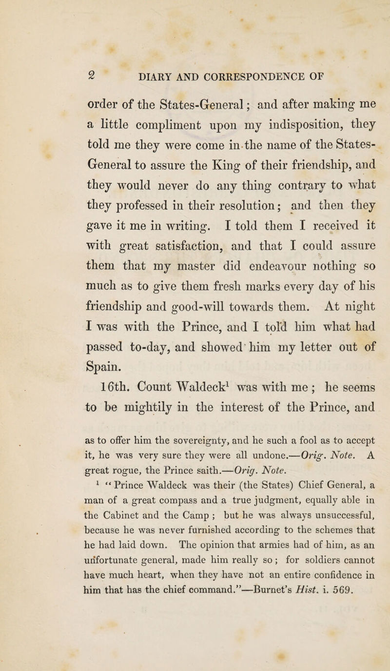 order of the States-General; and after making me a little compliment upon my indisposition, they told me they were come in the name of the States- General to assure the King of their friendship, and they would never do any thing contrary to what they professed in their resolution; and then they gave it me in writing. I told them I received it with great satisfaction, and that I could assure them that my master did endeavour nothing so much as to give them fresh marks every day of his friendship and good-will towards them. At night I was with the Prince, and I told him what had ' « passed to-day, and showed him my letter out of Spain. 16th. Count Waldeck1 was with me ; he seems to be mightily in the interest of the Prince, and as to offer him the sovereignty, and he such a fool as to accept it, he was very sure they were all undone.—Orig. Note. A great rogue, the Prince saith.—Orig. Note. 1 “ Prince Waldeck was their (the States) Chief General, a man of a great compass and a true judgment, equally able in the Cabinet and the Camp ; but he was always unsuccessful, because he was never furnished according to the schemes that he had laid down. The opinion that armies had of him, as an unfortunate general, made him really so ; for soldiers cannot have much heart, when they have not an entire confidence in him that has the chief command.”—Burnet’s Hist. i. 569.