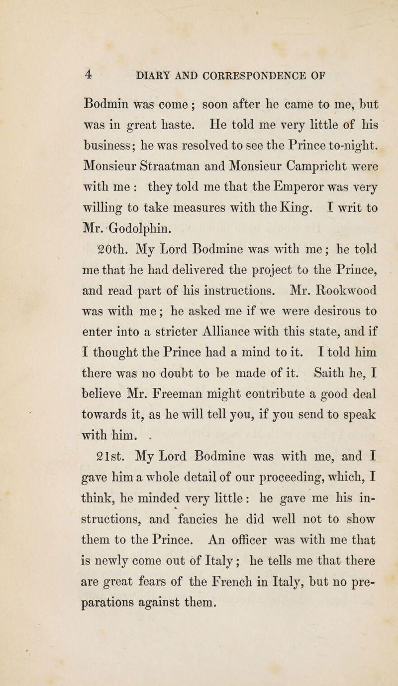 Bodmin was come ; soon after he came to me, but was in great haste. He told me very little of his business; he was resolved to see the Prince to-night. Monsieur Straatman and Monsieur Campricht were with me : they told me that the Emperor was very willing to take measures with the King. I writ to Mr. Godolphin. 20th. My Lord Bodmine was with me; he told me that he had delivered the project to the Prince, and read part of his instructions. Mr. Rookwood was with me; he asked me if we were desirous to enter into a stricter Alliance with this state, and if I thought the Prince had a mind to it. I told him there was no doubt to be made of it. Saitli he, I believe Mr. Freeman might contribute a good deal towards it, as he will tell you, if you send to speak with him. . 21st. My Lord Bodmine was with me, and I gave him a whole detail of our proceeding, which, I think, he minded very little: he gave me his in- * structions, and fancies he did well not to show them to the Prince. An officer was with me that is newly come out of Italy; he tells me that there are great fears of the French in Italy, but no pre¬ parations against them.