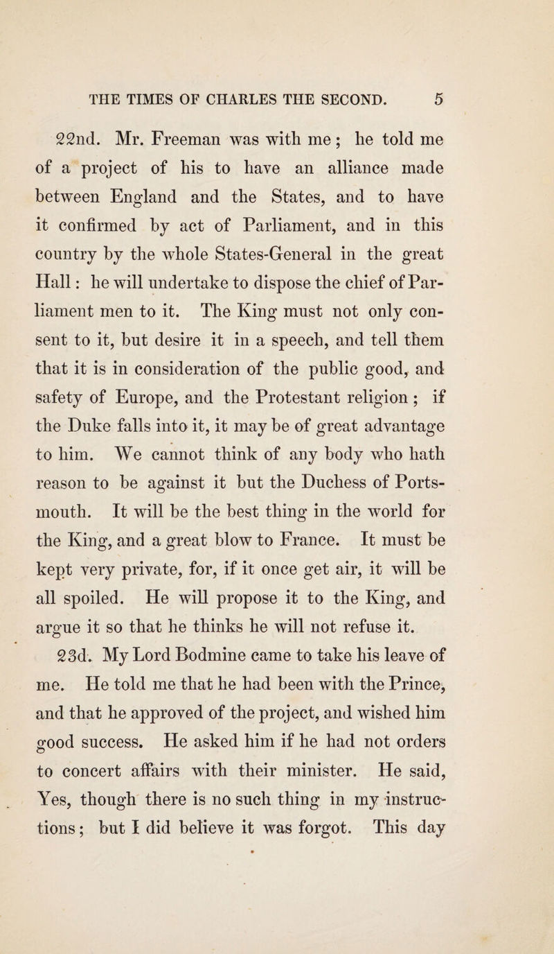 22nd. Mr. Freeman was with me ; he told me of a project of his to have an alliance made between England and the States, and to have it confirmed by act of Parliament, and in this country by the whole States-General in the great Hall: he will undertake to dispose the chief of Par¬ liament men to it. The King must not only con¬ sent to it, but desire it in a speech, and tell them that it is in consideration of the public good, and safety of Europe, and the Protestant religion ; if the Duke falls into it, it may be of great advantage to him. We cannot think of any body who hath reason to be against it but the Duchess of Ports¬ mouth. It will be the best thing in the world for the King, and a great blow to France. It must be kept very private, for, if it once get air, it will be all spoiled. He will propose it to the King, and arome it so that he thinks he will not refuse it. 23d. My Lord Bodmine came to take his leave of me. He told me that he had been with the Prince, and that he approved of the project, and wished him srood success. He asked him if he had not orders to concert affairs with their minister. He said, Yes, though there is no such thing in my instruc¬ tions ; but I did believe it was forgot. This day