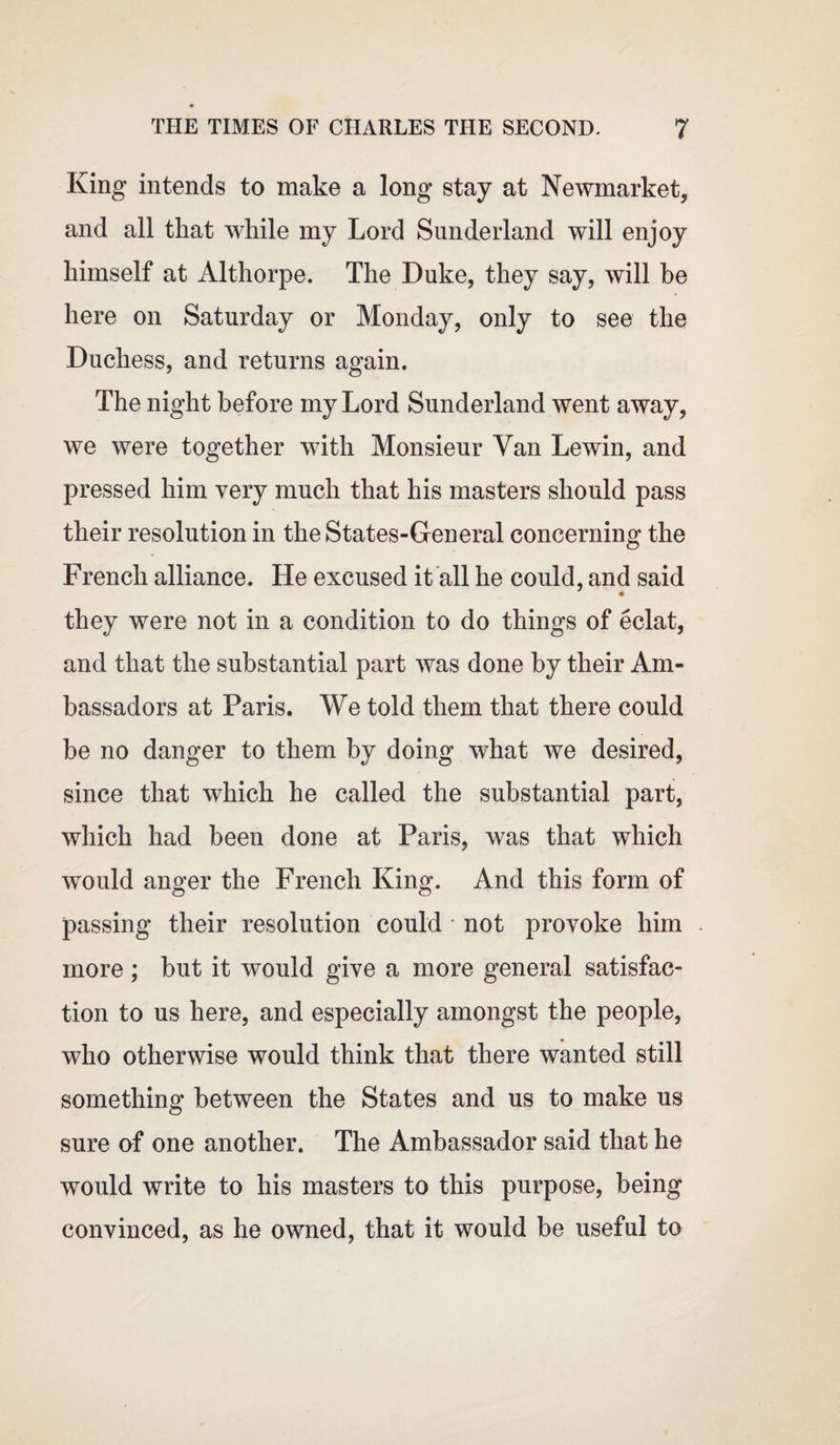 King intends to make a long stay at Newmarket, and all that while my Lord Sunderland will enjoy himself at Althorpe. The Duke, they say, will he here on Saturday or Monday, only to see the Duchess, and returns again. The night before my Lord Sunderland went away, we were together with Monsieur Van Lewin, and pressed him very much that his masters should pass their resolution in the States-General concerning the French alliance. He excused it all he could, and said they were not in a condition to do things of eclat, and that the substantial part was done by their Am¬ bassadors at Paris. We told them that there could be no danger to them by doing what we desired, since that which he called the substantial part, which had been done at Paris, was that which would anger the French King. And this form of passing their resolution could not provoke him more; but it would give a more general satisfac¬ tion to us here, and especially amongst the people, who otherwise would think that there wanted still something between the States and us to make us sure of one another. The Ambassador said that he would write to his masters to this purpose, being convinced, as he owned, that it would be useful to