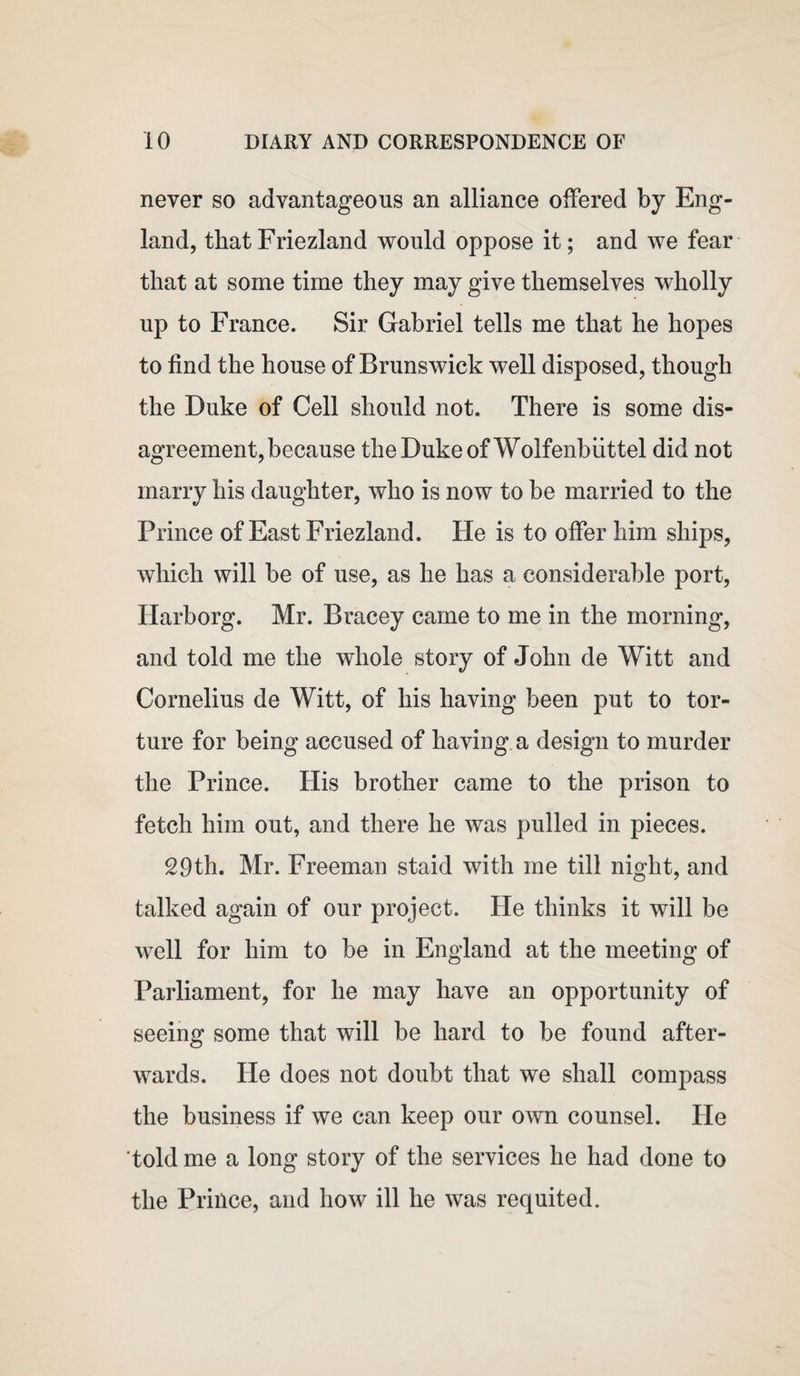 never so advantageous an alliance offered by Eng¬ land, thatFriezland would oppose it; and we fear that at some time they may give themselves wholly up to France. Sir Gabriel tells me that he hopes to find the house of Brunswick well disposed, though the Duke of Cell should not. There is some dis¬ agreement, because the Duke ofWolfenbiittel did not marry his daughter, who is now to be married to the Prince of East Friezland. He is to offer him ships, which will be of use, as he has a considerable port, Harborg. Mr. Bracey came to me in the morning, and told me the whole story of John de Witt and Cornelius de Witt, of his having been put to tor¬ ture for being accused of having a design to murder the Prince. His brother came to the prison to fetch him out, and there he was pulled in pieces. 29th. Mr. Freeman staid with me till night, and talked again of our project. He thinks it will be well for him to be in England at the meeting of Parliament, for he may have an opportunity of seeing some that will be hard to be found after¬ wards. He does not doubt that we shall compass the business if we can keep our own counsel. He told me a long story of the services he had done to the Prince, and how ill he was requited.