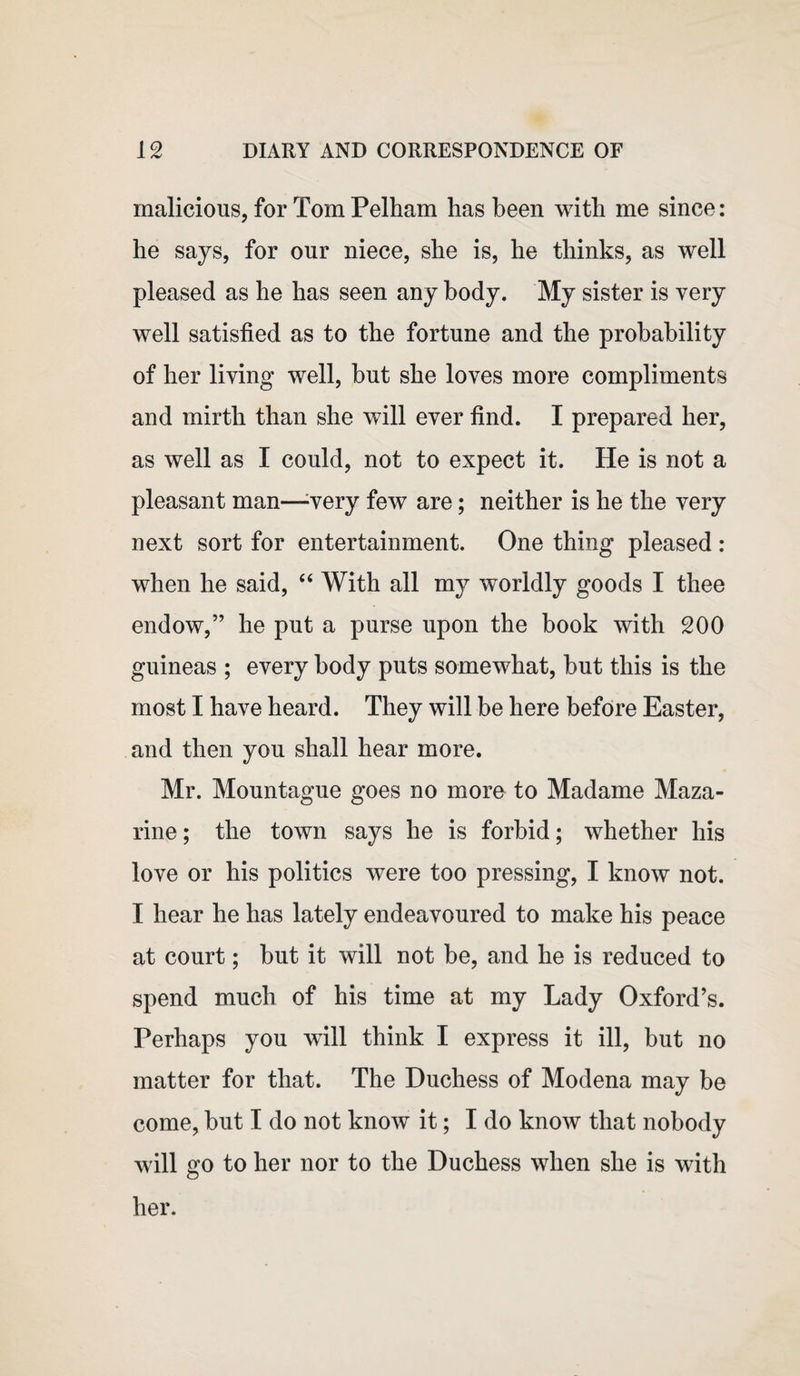 malicious, for Tom Pelham has been with me since: he says, for our niece, she is, he thinks, as well pleased as he has seen any body. My sister is very well satisfied as to the fortune and the probability of her living well, but she loves more compliments and mirth than she will ever find. I prepared her, as well as I could, not to expect it. He is not a pleasant man—very few are; neither is he the very next sort for entertainment. One thing pleased : when he said, “ With all my worldly goods I thee endow,” he put a purse upon the book with 200 guineas ; every body puts somewhat, but this is the most I have heard. They will be here before Easter, and then you shall hear more. Mr. Mountague goes no more to Madame Maza¬ rine ; the town says he is forbid; whether his love or his politics were too pressing, I know not. I hear he has lately endeavoured to make his peace at court; but it will not be, and he is reduced to spend much of his time at my Lady Oxford’s. Perhaps you will think I express it ill, but no matter for that. The Duchess of Modena may be come, but I do not know it; I do know that nobody will go to her nor to the Duchess when she is with her.