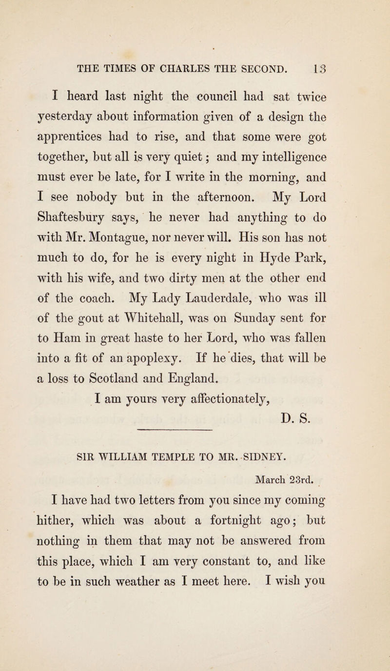 I heard last night the council had sat twice yesterday about information given of a design the apprentices had to rise, and that some were got together, but all is very quiet; and my intelligence must ever be late, for I write in the morning, and I see nobody but in the afternoon. My Lord Shaftesbury says, he never had anything to do with Mr. Montague, nor never will. His son has not much to do, for he is every night in Hyde Park, with his wife, and two dirty men at the other end of the coach. My Lady Lauderdale, who was ill of the gout at Whitehall, was on Sunday sent for to Ham in great haste to her Lord, who was fallen into a fit of an apoplexy. If he dies, that will be a loss to Scotland and England. I am yours very affectionately, D. S. SIR WILLIAM TEMPLE TO MR. SIDNEY. March 23rd. I have had two letters from you since my coming hither, which was about a fortnight ago; but nothing in them that may not be answered from this place, which I am very constant to, and like to be in such weather as I meet here. I wish you