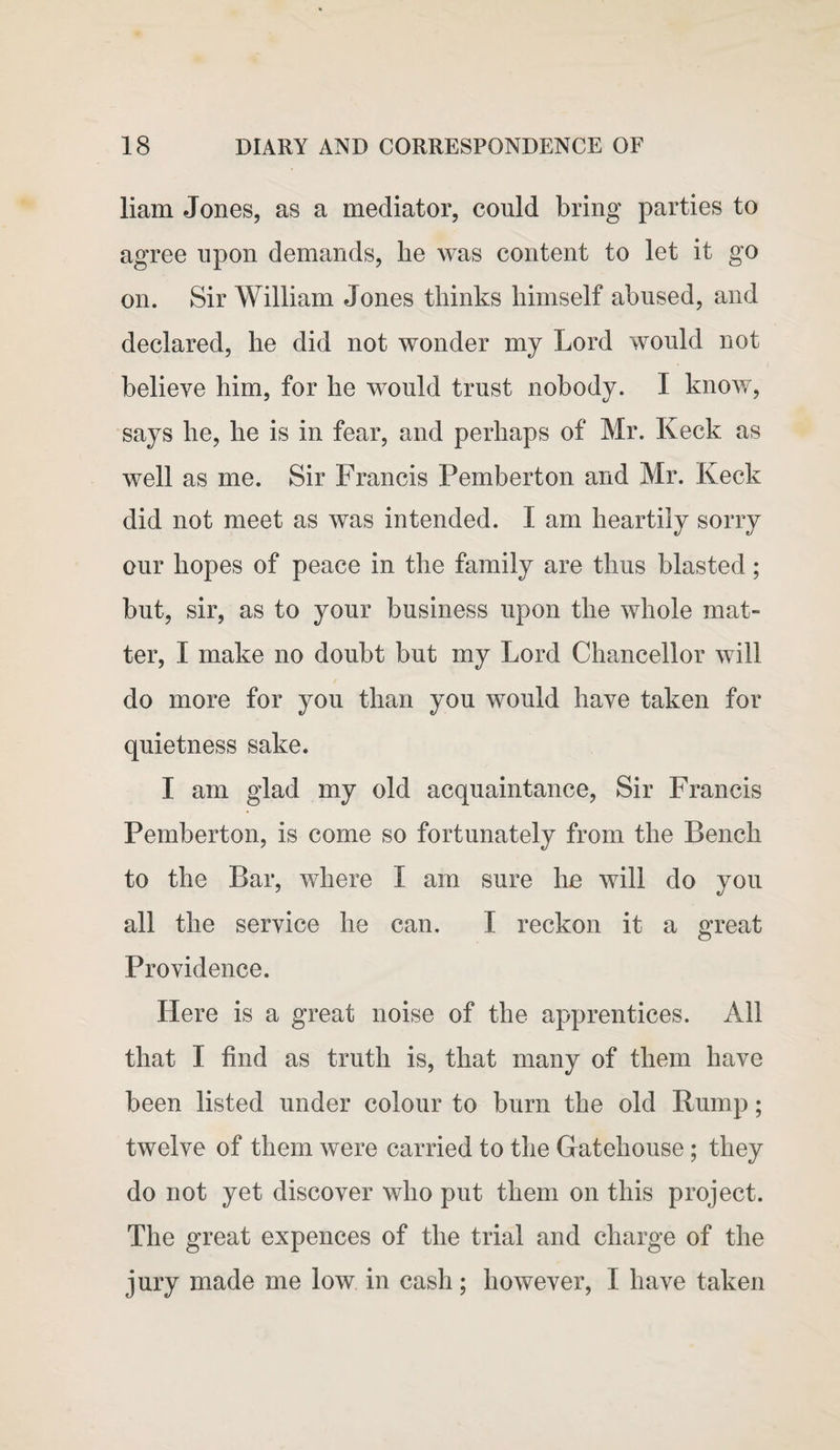 liam Jones, as a mediator, could bring parties to agree upon demands, he was content to let it go on. Sir William Jones thinks himself abused, and declared, he did not wonder my Lord would not believe him, for he would trust nobody. I know, says he, he is in fear, and perhaps of Mr. Keck as well as me. Sir Francis Pemberton and Mr. Keck did not meet as was intended. I am heartily sorry our hopes of peace in the family are thus blasted; but, sir, as to your business upon the whole mat¬ ter, I make no doubt but my Lord Chancellor will do more for you than you would have taken for quietness sake. I am glad my old acquaintance, Sir Francis Pemberton, is come so fortunately from the Bench to the Bar, where I am sure he will do you all the service he can. I reckon it a great Providence. Here is a great noise of the apprentices. All that I find as truth is, that many of them have been listed under colour to burn the old Rump; twelve of them were carried to the Gatehouse; they do not yet discover who put them on this project. The great expences of the trial and charge of the jury made me low in cash; however, I have taken