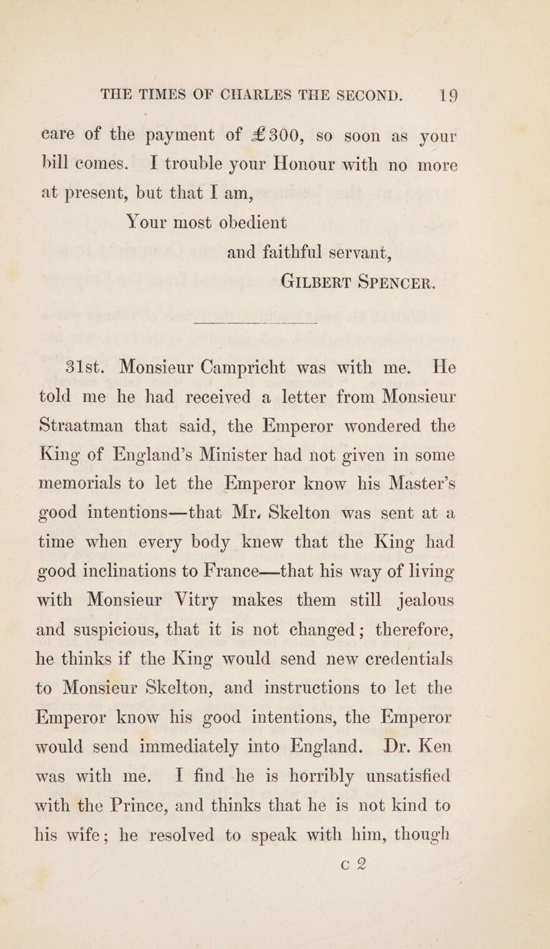 care of the payment of £300, so soon as your hill comes. I trouble your Honour with no more at present, but that I am, Your most obedient and faithful servant, Gilbert Spencer. 31st. Monsieur Campricht was with me. He told me he had received a letter from Monsieur Straatman that said, the Emperor wondered the King of England’s Minister had not given in some memorials to let the Emperor know his Master’s good intentions—that Mr, Skelton was sent at a time when every body knew that the King had good inclinations to France—that his way of living with Monsieur Yitry makes them still jealous and suspicious, that it is not changed; therefore, he thinks if the King would send new credentials to Monsieur Skelton, and instructions to let the Emperor know his good intentions, the Emperor would send immediately into England. Hr. Ken was with me. I find he is horribly unsatisfied with the Prince, and thinks that he is not kind to his wife; he resolved to speak with him, though c 2