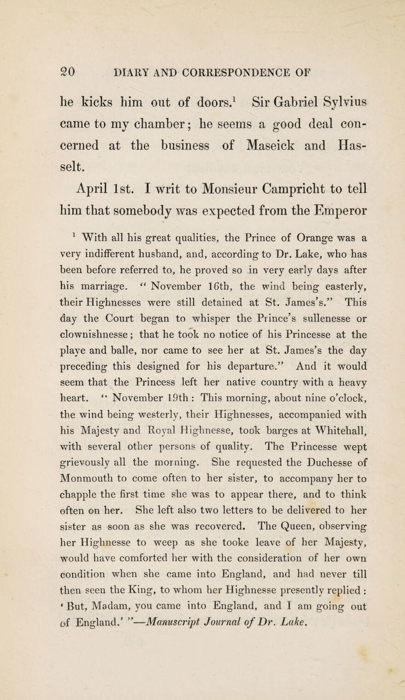 he kicks him out of doors.1 Sir Gabriel Sylvius came to my chamber; he seems a good deal con¬ cerned at the business of Maseick and Has- selt. April 1st. I writ to Monsieur Campricht to tell him that somebody was expected from the Emperor 1 With all his great qualities, the Prince of Orange was a very indifferent husband, and, according to Dr. Lake, who has been before referred to, he proved so in very early days after his marriage. “ November 16th, the wind being easterly, their Highnesses were still detained at St. James’s.” This day the Court began to whisper the Prince’s sullenesse or clownishnesse; that he took no notice of his Princesse at the playe and balle, nor came to see her at St. James’s the day preceding this designed for his departure.” And it would seem that the Princess left her native country with a heavy heart. “ November 19th : This morning, about nine o’clock, the wind being westerly, their Highnesses, accompanied with his Majesty and Royal Highnesse, took barges at Whitehall, with several other persons of quality. The Princesse wept grievously all the morning. She requested the Duchesse of Monmouth to come often to her sister, to accompany her to chappie the first time she was to appear there, and to think often on her. She left also two letters to be delivered to her sister as soon as she was recovered. The Queen, observing her Highnesse to weep as she tooke leave of her Majesty, would have comforted her with the consideration of her own condition when she came into England, and had never till then seen the King, to whom her Highnesse presently replied : ‘ But, Madam, you came into England, and I am going out of England.’ ”—Manuscript Journal of Dr. Lake.