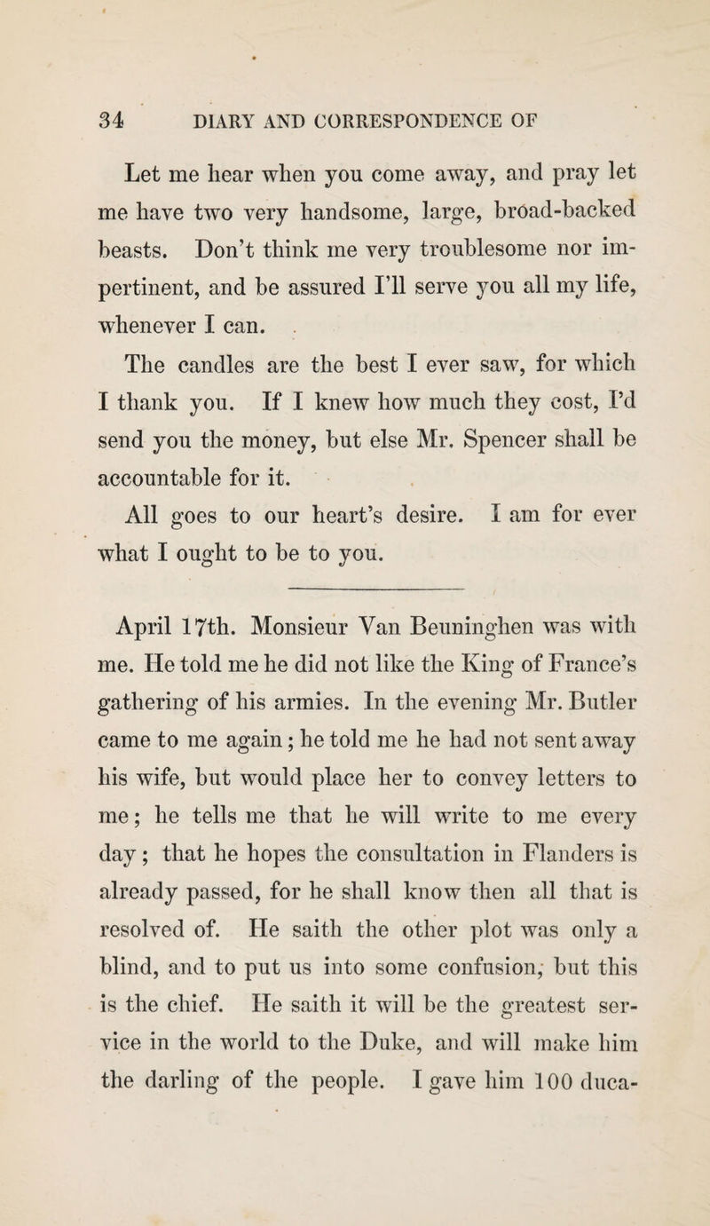 Let me hear when you come away, and pray let me have two very handsome, large, broad-hacked beasts. Don’t think me very troublesome nor im¬ pertinent, and be assured I’ll serve you all my life, whenever I can. The candles are the best I ever saw, for which I thank you. If I knew how much they cost, I’d send you the money, but else Mr. Spencer shall be accountable for it. All goes to our heart’s desire. I am for ever what I ought to be to you. April 17th. Monsieur Van Beuninghen was with me. He told me he did not like the King of France’s gathering of his armies. In the evening Mr. Butler came to me again; he told me he had not sent away his wife, but would place her to convey letters to me; he tells me that he will write to me every day; that he hopes the consultation in Flanders is already passed, for he shall know then all that is resolved of. He saith the other plot was only a blind, and to put us into some confusion, but this is the chief. He saith it will be the greatest ser¬ vice in the world to the Duke, and will make him the darling of the people. I gave him 100 duca-