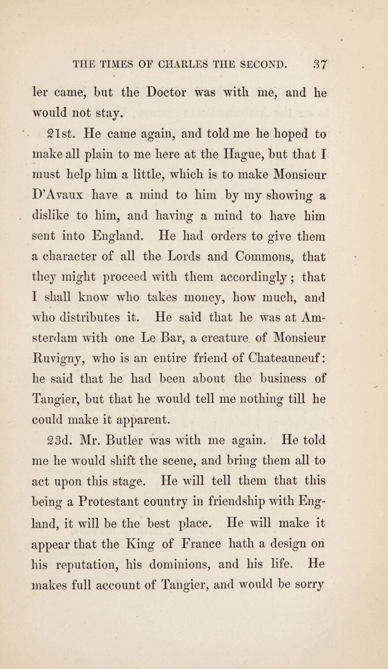 ler came, but the Doctor was with me, and he would not stay. 21st. He came again, and told me he hoped to make all plain to me here at the Hague, but that I must help him a little, which is to make Monsieur D’Avaux have a mind to him by my showing a dislike to him, and having a mind to have him sent into England. He had orders to give them a character of all the Lords and Commons, that they might proceed with them accordingly; that I shall know who takes money, how much, and who distributes it. He said that he was at Am¬ sterdam with one Le Bar, a creature of Monsieur Ruvigny, who is an entire friend of Chateauneuf: he said that he had been about the business of Tangier, but that he would tell me nothing till he could make it apparent. 23d. Mr. Butler was with me again. He told me he would shift the scene, and bring them all to act upon this stage. He will tell them that this being a Protestant country in friendship with Eng¬ land, it will be the best place. He will make it appear that the King of France hath a design on his reputation, his dominions, and his life. He makes full account of Tangier, and would be sorry