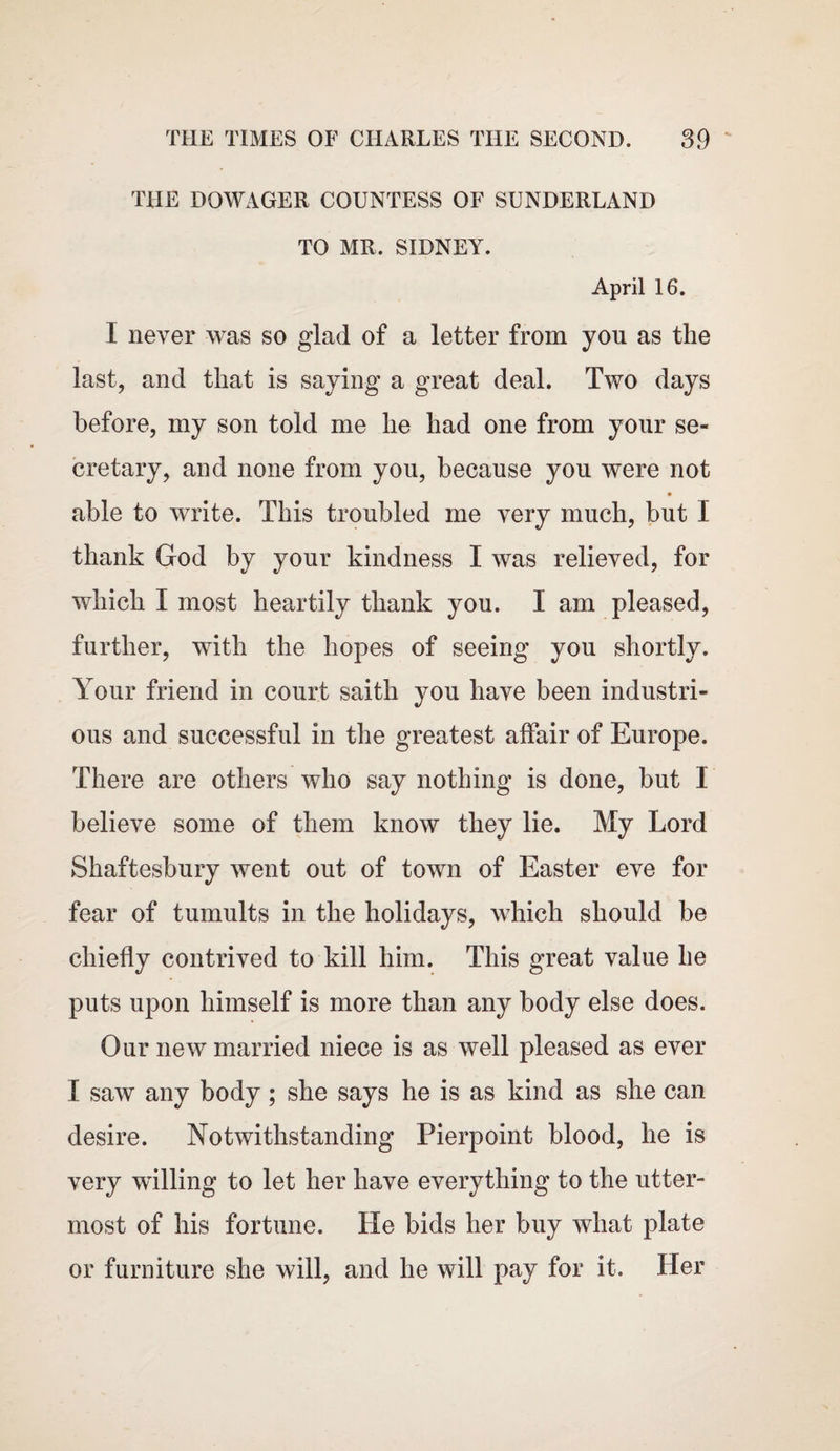 THE DOWAGER COUNTESS OF SUNDERLAND TO MR. SIDNEY. April 16. I never was so glad of a letter from yon as the last, and that is saying a great deal. Two days before, my son told me he had one from your se¬ cretary, and none from you, because you were not • able to write. This troubled me very much, but 1 thank God by your kindness I was relieved, for which I most heartily thank you. I am pleased, further, with the hopes of seeing you shortly. Your friend in court saith you have been industri¬ ous and successful in the greatest affair of Europe. There are others who say nothing is done, but I believe some of them know they lie. My Lord Shaftesbury went out of town of Easter eve for fear of tumults in the holidays, which should be chiefly contrived to kill him. This great value he puts upon himself is more than any body else does. Our new married niece is as well pleased as ever I saw any body; she says he is as kind as she can desire. Notwithstanding Pierpoint blood, he is very willing to let her have everything to the utter¬ most of his fortune. He bids her buy what plate or furniture she will, and he will pay for it. Her