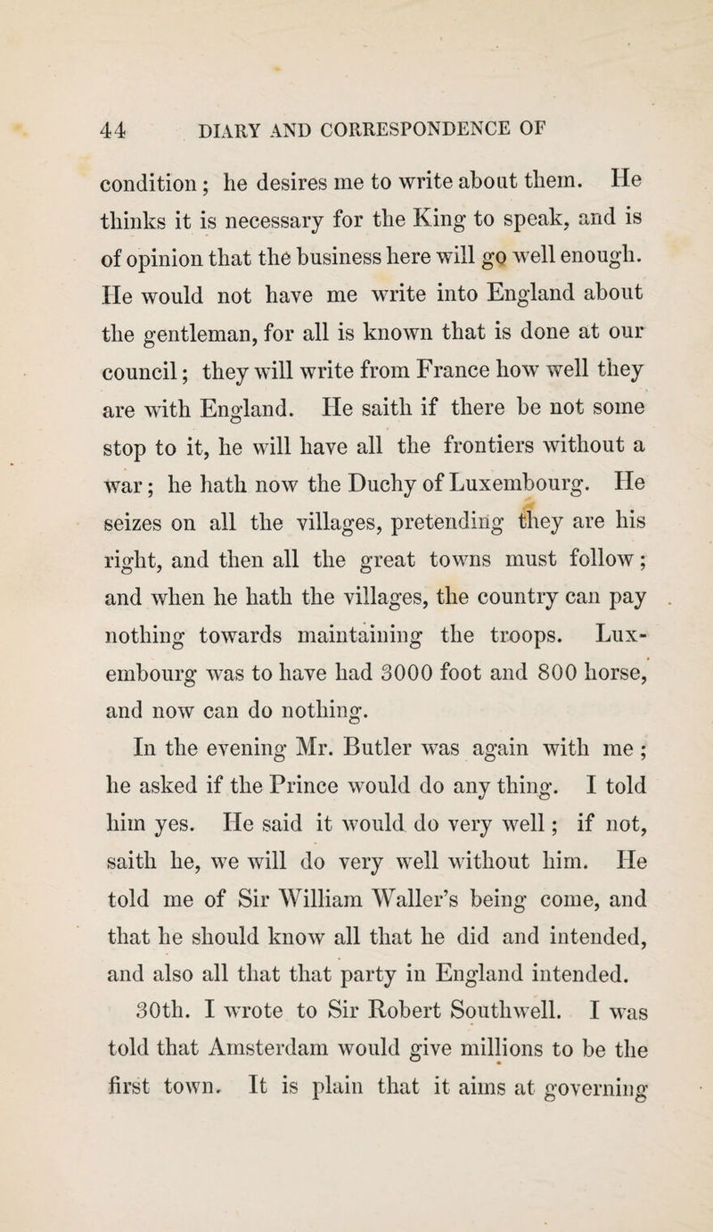 condition; he desires me to write about them. He thinks it is necessary for the King to speak, and is of opinion that the business here will go well enough. He would not have me write into England about the gentleman, for all is known that is done at our council; they will write from France how well they are with England. He saith if there be not some stop to it, he will have all the frontiers without a war; he hath now the Duchy of Luxembourg. He seizes on all the villages, pretending they are his right, and then all the great towms must follow; and when he hath the villages, the country can pay nothing towards maintaining the troops. Lux¬ embourg was to have had 3000 foot and 800 horse, and now can do nothing. In the evening Mr. Butler was again with me ; he asked if the Prince would do any thing. I told him yes. He said it would do very well; if not, saith he, we will do very well without him. He told me of Sir William Waller’s being come, and that he should know all that he did and intended, and also all that that party in England intended. 30th. I wrote to Sir Robert Southwell. I was told that Amsterdam would give millions to be the first town. It is plain that it aims at governing