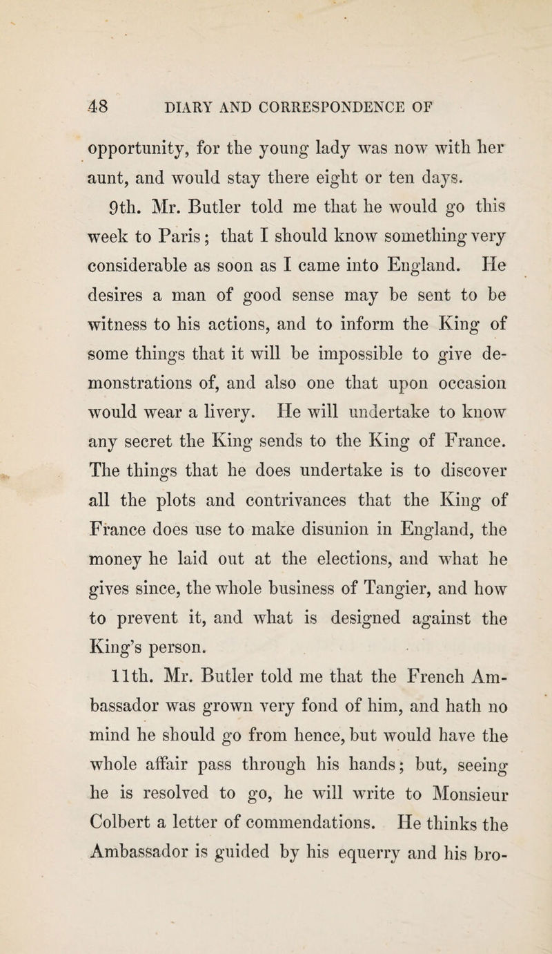 opportunity, for the young lady was now with her aunt, and would stay there eight or ten days. 9th. Mr. Butler told me that he would go this week to Paris; that I should know something very considerable as soon as I came into England. He desires a man of good sense may be sent to be witness to his actions, and to inform the King of some things that it will be impossible to give de¬ monstrations of, and also one that upon occasion would wear a livery. He will undertake to know any secret the King sends to the King of France. The things that he does undertake is to discover all the plots and contrivances that the King of France does use to make disunion in England, the money he laid out at the elections, and what he gives since, the whole business of Tangier, and how to prevent it, and what is designed against the King’s person. 11th. Mr. Butler told me that the French Am¬ bassador was grown very fond of him, and hath no mind he should go from hence, but would have the whole affair pass through his hands; but, seeing he is resolved to go, he will write to Monsieur Colbert a letter of commendations. He thinks the Ambassador is guided by his equerry and his bro-