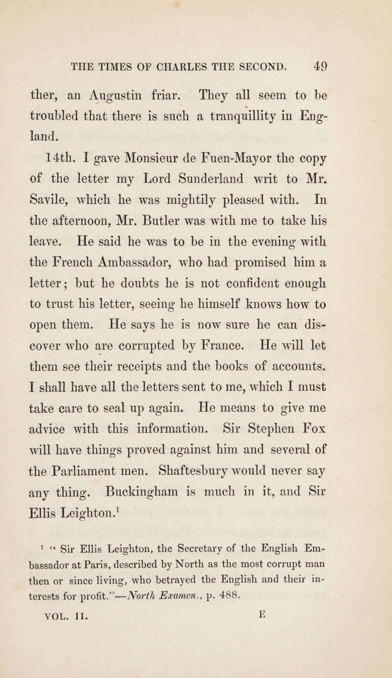 ther, an Augustin friar. They all seem to be troubled that there is such a tranquillity in Eng¬ land. 14th. I gave Monsieur de Fuen-Mayor the copy of the letter my Lord Sunderland writ to Mr. Savile, which he was mightily pleased with. In the afternoon, Mr. Butler was with me to take his leave. He said he was to be in the evening with the French Ambassador, who had promised him a letter; but he doubts he is not confident enough to trust his letter, seeing he himself knows how to open them. He says he is now sure ho can dis¬ cover who are corrupted by France. He will let them see their receipts and the books of accounts. I shall have all the letters sent to me, which I must take care to seal up again. He means to give me advice with this information. Sir Stephen Fox will have things proved against him and several of the Parliament men. Shaftesbury would never say any thing. Buckingham is much in it, and Sir Ellis Leighton.1 1 “ Sir Ellis Leighton, the Secretary of the English Em¬ bassador at Paris, described by North as the most corrupt man then or since living, who betrayed the English and their in¬ terests for profit.”—North Examen., p. 488. VOL. II. E