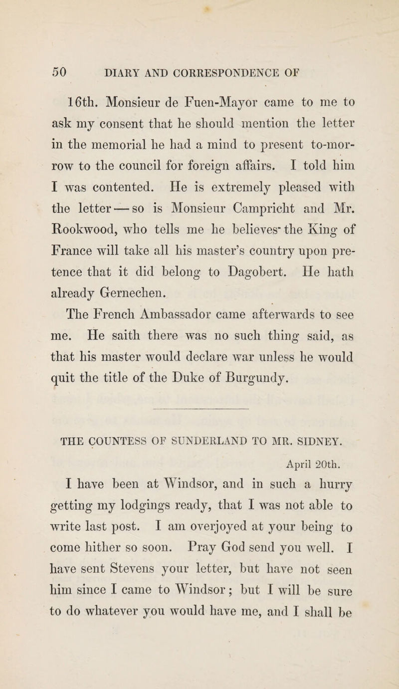 16th. Monsieur de Fuen-Mayor came to me to ask my consent that he should mention the letter in the memorial he had a mind to present to-mor¬ row to the council for foreign affairs. I told him I was contented. He is extremely pleased with the letter-—so is Monsieur Campricht and Mr. Rookwood, who tells me he believes' the King of France will take all his master’s country upon pre¬ tence that it did belong to Dagobert. He hath already Gernechen. The French Ambassador came afterwards to see me. He saith there was no such thing said, as that his master would declare war unless he would quit the title of the Duke of Burgundy. THE COUNTESS OF SUNDERLAND TO MR. SIDNEY. April 20th. I have been at Windsor, and in such a hurry getting my lodgings ready, that I was not able to write last post. I am overjoyed at your being to come hither so soon. Pray God send you well. I have sent Stevens your letter, but have not seen him since I came to Windsor; but I will be sure to do whatever you would have me, and I shall be