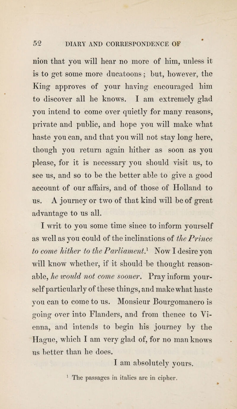 nion that you will hear no more of him, unless it is to get some more ducatoons; but, however, the King approves of your having encouraged him to discover all he knows. I am extremely glad you intend to come over quietly for many reasons, private and public, and hope you will make what haste you can, and that you will not stay long here, though you return again hither as soon as you please, for it is necessary you should visit us, to see us, and so to be the better able to give a good account of our affairs, and of those of Holland to us. A journey or two of that kind will be of great advantage to us all. I writ to you some time since to inform yourself as well as you could of the inclinations of the Prince to come hither to the Parliament} Now I desire you will know whether, if it should he thought reason¬ able, he ivould not come sooner. Pray inform your¬ self particularly of these things, and make what haste you can to come to us. Monsieur Bourgomanero is going over into Flanders, and from thence to Vi¬ enna, and intends to begin his journey by the Hague, which I am very glad of, for no man knows us better than he does. I am absolutely yours. The passages in italics are in cipher. 1