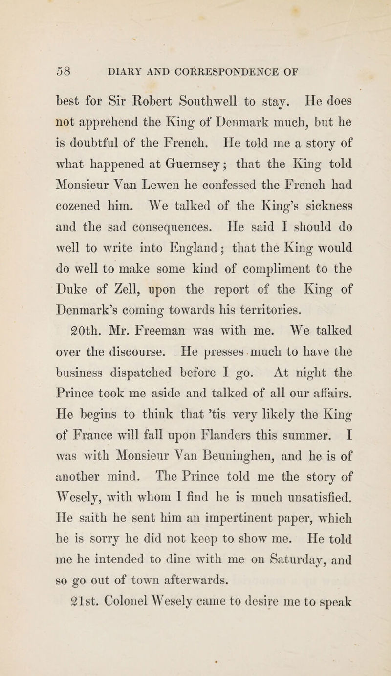 best for Sir Robert Southwell to stay. He does not apprehend the King of Denmark much, but he is doubtful of the French. He told me a story of what happened at Guernsey; that the King told Monsieur Van Lewen he confessed the French had cozened him. We talked of the King’s sickness and the sad consequences. He said I should do well to write into England; that the King would do well to make some kind of compliment to the Duke of Zell, upon the report of the King of Denmark’s coming towards his territories. 20th. Mr. Freeman was with me. We talked over the discourse. He presses much to have the business dispatched before I go. At night the Prince took me aside and talked of all our affairs. He begins to think that ’tis very likely the King of France will fall upon Flanders this summer. I was with Monsieur Van Beuninghen, and he is of another mind. The Prince told me the story of Wesely, with whom I find he is much unsatisfied. He saith he sent him an impertinent paper, which he is sorry he did not keep to show me. He told me he intended to dine with me on Saturday, and so go out of town afterwards. 21st. Colonel Wesely came to desire me to speak