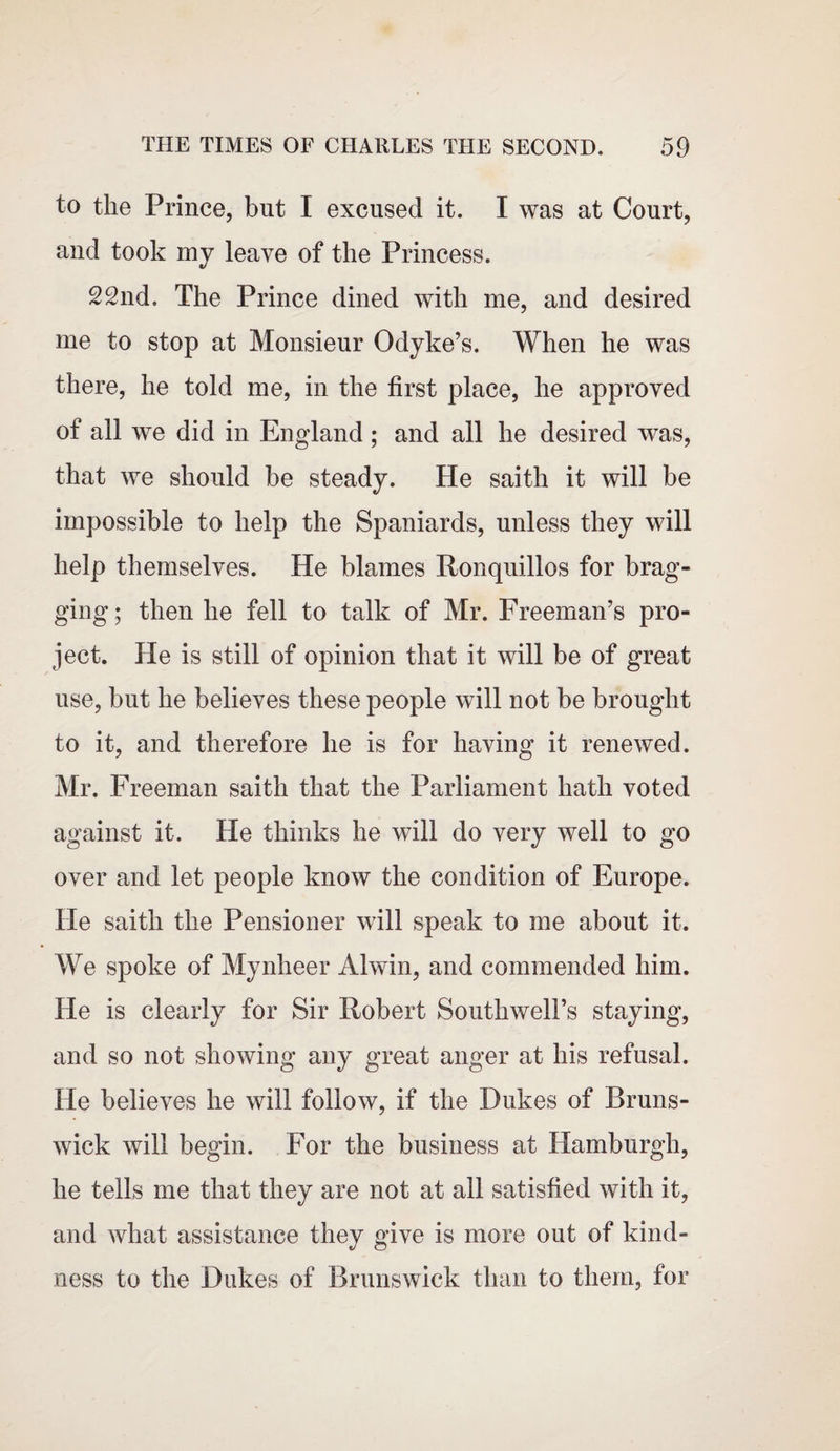 to the Prince, but I excused it. I was at Court, and took my leave of the Princess. 22nd, The Prince dined with me, and desired me to stop at Monsieur Odyke’s. When he was there, he told me, in the first place, he approved of all we did in England; and all he desired was, that we should be steady. He saith it will be impossible to help the Spaniards, unless they will help themselves. He blames Ronquillos for brag¬ ging; then he fell to talk of Mr. Freeman’s pro¬ ject. He is still of opinion that it will be of great use, but he believes these people will not be brought to it, and therefore he is for having it renewed. Mr. Freeman saith that the Parliament hath voted against it. He thinks he will do very well to go over and let people know the condition of Europe. He saith the Pensioner will speak to me about it. We spoke of Mynheer Ahvin, and commended him. He is clearly for Sir Robert Southwell’s staying, and so not showing any great anger at his refusal. He believes he will follow, if the Dukes of Bruns¬ wick will begin. For the business at Hamburgh, he tells me that they are not at all satisfied with it, and what assistance they give is more out of kind¬ ness to the Dukes of Brunswick than to them, for