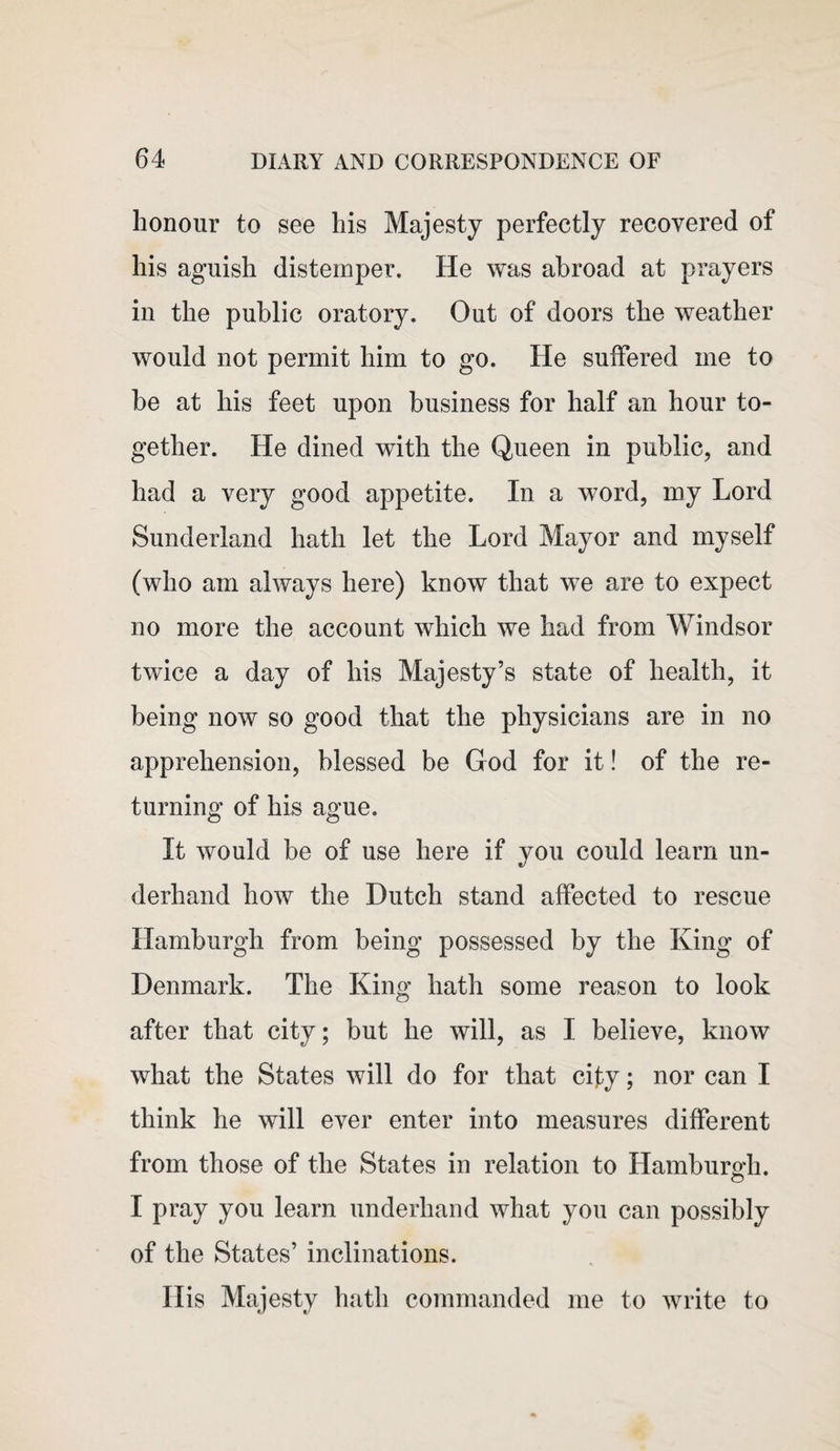 honour to see his Majesty perfectly recovered of his aguish distemper. He was abroad at prayers in the public oratory. Out of doors the weather would not permit him to go. He suffered me to be at his feet upon business for half an hour to¬ gether. He dined with the Queen in public, and had a very good appetite. In a word, my Lord Sunderland hath let the Lord Mayor and myself (who am always here) know that we are to expect no more the account which we had from Windsor twice a day of his Majesty’s state of health, it being now so good that the physicians are in no apprehension, blessed be God for it! of the re¬ turning of his ague. It would be of use here if you could learn un¬ derhand how the Dutch stand affected to rescue Hamburgh from being possessed by the King of Denmark. The King hath some reason to look after that city; but he will, as I believe, know what the States will do for that city; nor can I think he will ever enter into measures different from those of the States in relation to Hamburgh. I pray you learn underhand what you can possibly of the States’ inclinations. His Majesty hath commanded me to write to